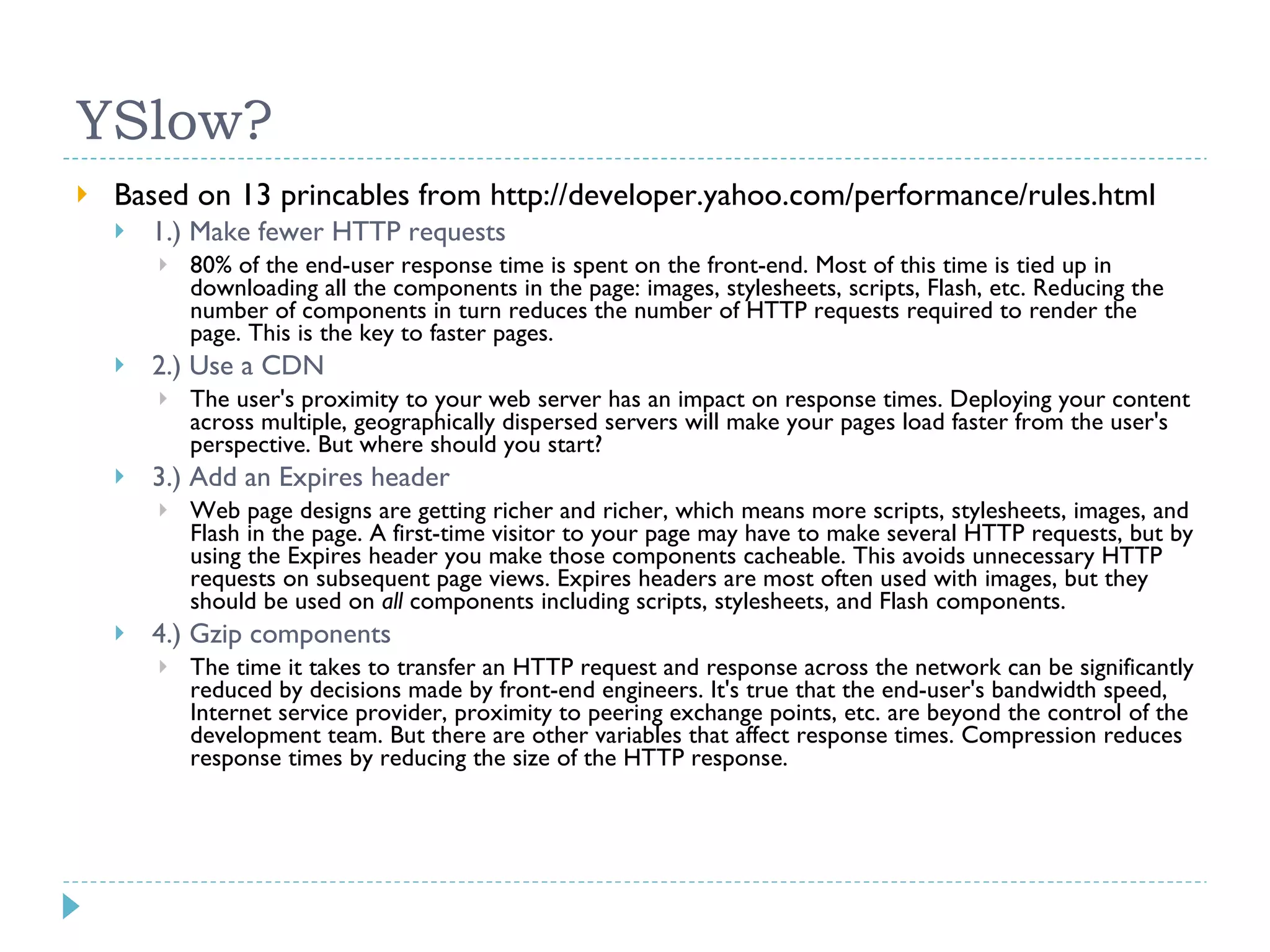 YSlow? Based on 13 princables from http://developer.yahoo.com/performance/rules.html 1.) Make fewer HTTP requests 80% of the end-user response time is spent on the front-end. Most of this time is tied up in downloading all the components in the page: images, stylesheets, scripts, Flash, etc. Reducing the number of components in turn reduces the number of HTTP requests required to render the page. This is the key to faster pages. 2.) Use a CDN The user's proximity to your web server has an impact on response times. Deploying your content across multiple, geographically dispersed servers will make your pages load faster from the user's perspective. But where should you start? 3.) Add an Expires header Web page designs are getting richer and richer, which means more scripts, stylesheets, images, and Flash in the page. A first-time visitor to your page may have to make several HTTP requests, but by using the Expires header you make those components cacheable. This avoids unnecessary HTTP requests on subsequent page views. Expires headers are most often used with images, but they should be used on all components including scripts, stylesheets, and Flash components. 4.) Gzip components The time it takes to transfer an HTTP request and response across the network can be significantly reduced by decisions made by front-end engineers. It's true that the end-user's bandwidth speed, Internet service provider, proximity to peering exchange points, etc. are beyond the control of the development team. But there are other variables that affect response times. Compression reduces response times by reducing the size of the HTTP response. 