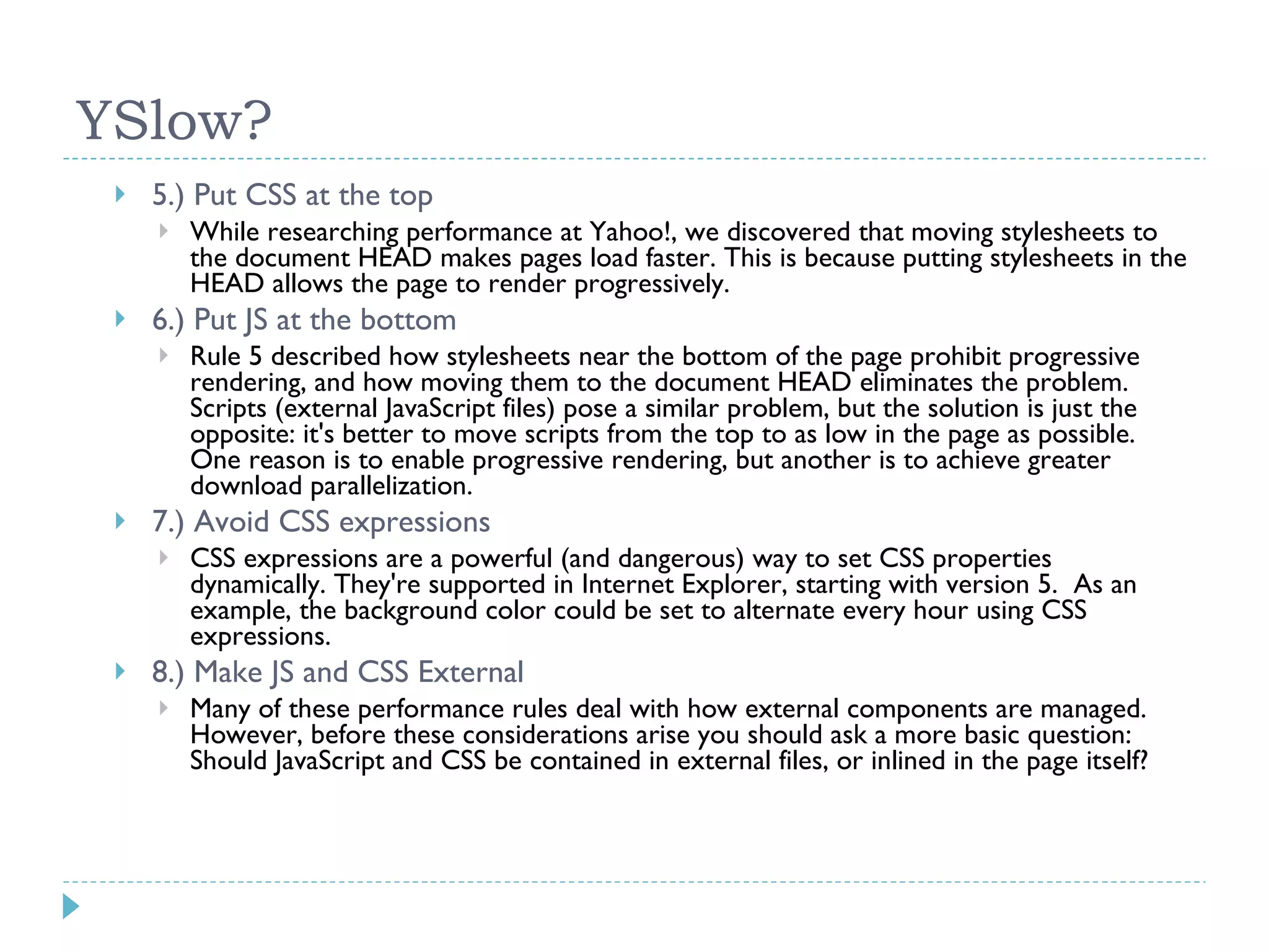 YSlow? 5.) Put CSS at the top While researching performance at Yahoo!, we discovered that moving stylesheets to the document HEAD makes pages load faster. This is because putting stylesheets in the HEAD allows the page to render progressively. 6.) Put JS at the bottom Rule 5 described how stylesheets near the bottom of the page prohibit progressive rendering, and how moving them to the document HEAD eliminates the problem. Scripts (external JavaScript files) pose a similar problem, but the solution is just the opposite: it's better to move scripts from the top to as low in the page as possible. One reason is to enable progressive rendering, but another is to achieve greater download parallelization. 7.) Avoid CSS expressions CSS expressions are a powerful (and dangerous) way to set CSS properties dynamically. They're supported in Internet Explorer, starting with version 5. As an example, the background color could be set to alternate every hour using CSS expressions. 8.) Make JS and CSS External Many of these performance rules deal with how external components are managed. However, before these considerations arise you should ask a more basic question: Should JavaScript and CSS be contained in external files, or inlined in the page itself? 