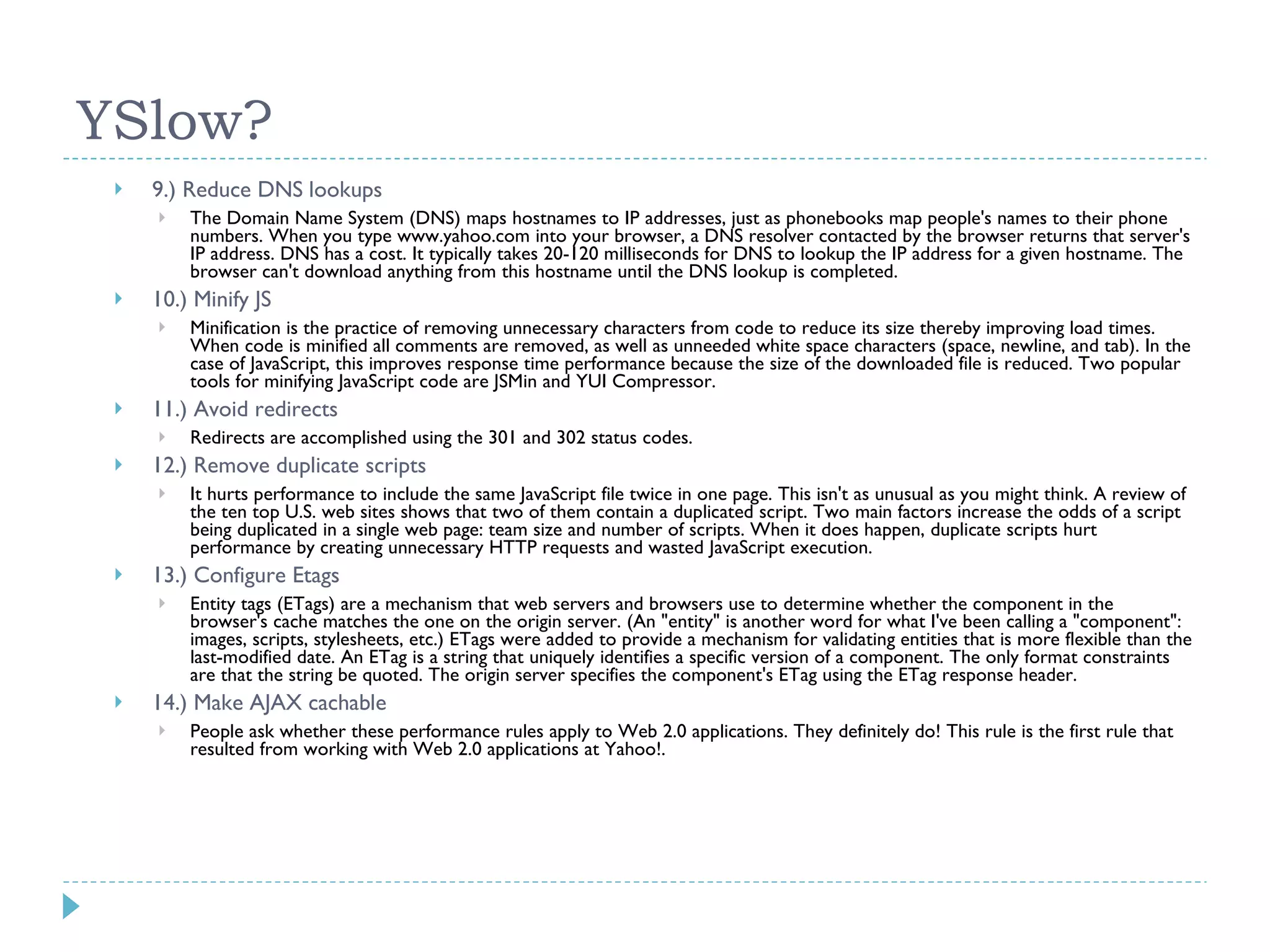 YSlow? 9.) Reduce DNS lookups The Domain Name System (DNS) maps hostnames to IP addresses, just as phonebooks map people's names to their phone numbers. When you type www.yahoo.com into your browser, a DNS resolver contacted by the browser returns that server's IP address. DNS has a cost. It typically takes 20-120 milliseconds for DNS to lookup the IP address for a given hostname. The browser can't download anything from this hostname until the DNS lookup is completed. 10.) Minify JS Minification is the practice of removing unnecessary characters from code to reduce its size thereby improving load times. When code is minified all comments are removed, as well as unneeded white space characters (space, newline, and tab). In the case of JavaScript, this improves response time performance because the size of the downloaded file is reduced. Two popular tools for minifying JavaScript code are JSMin and YUI Compressor. 11.) Avoid redirects Redirects are accomplished using the 301 and 302 status codes. 12.) Remove duplicate scripts It hurts performance to include the same JavaScript file twice in one page. This isn't as unusual as you might think. A review of the ten top U.S. web sites shows that two of them contain a duplicated script. Two main factors increase the odds of a script being duplicated in a single web page: team size and number of scripts. When it does happen, duplicate scripts hurt performance by creating unnecessary HTTP requests and wasted JavaScript execution. 13.) Configure Etags Entity tags (ETags) are a mechanism that web servers and browsers use to determine whether the component in the browser's cache matches the one on the origin server. (An &quot;entity&quot; is another word for what I've been calling a &quot;component&quot;: images, scripts, stylesheets, etc.) ETags were added to provide a mechanism for validating entities that is more flexible than the last-modified date. An ETag is a string that uniquely identifies a specific version of a component. The only format constraints are that the string be quoted. The origin server specifies the component's ETag using the ETag response header. 14.) Make AJAX cachable People ask whether these performance rules apply to Web 2.0 applications. They definitely do! This rule is the first rule that resulted from working with Web 2.0 applications at Yahoo!. 