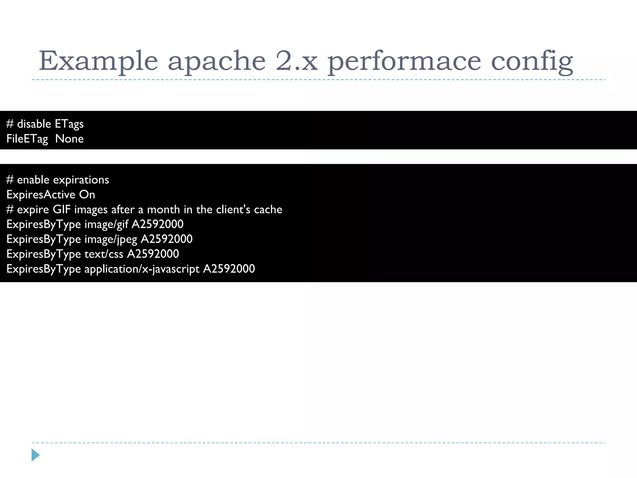 Example apache 2.x performace config # enable expirations ExpiresActive On # expire GIF images after a month in the client's cache ExpiresByType image/gif A2592000 ExpiresByType image/jpeg A2592000 ExpiresByType text/css A2592000 ExpiresByType application/x-javascript A2592000 # disable ETags FileETag None 