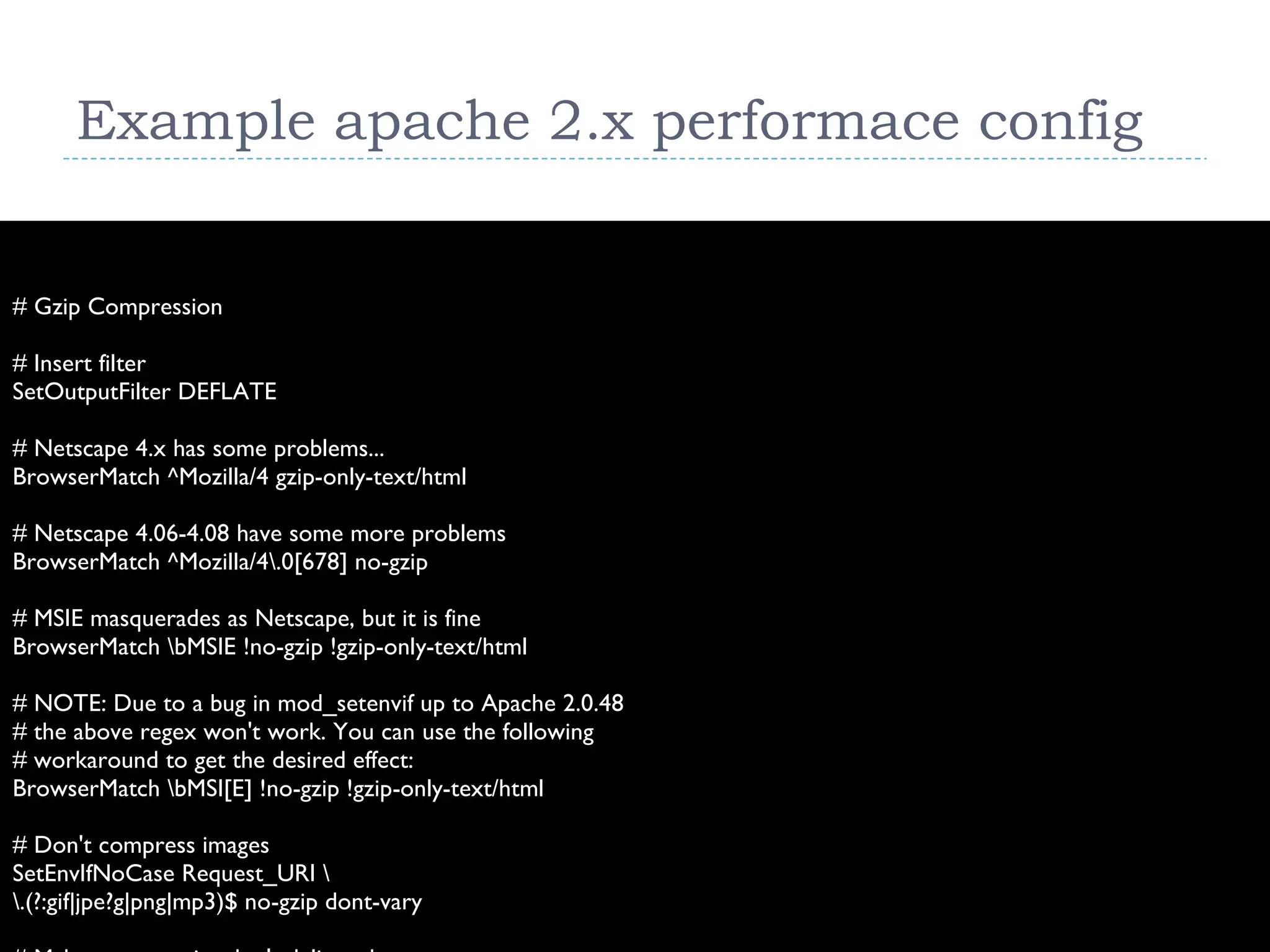 Example apache 2.x performace config # Gzip Compression # Insert filter SetOutputFilter DEFLATE # Netscape 4.x has some problems... BrowserMatch ^Mozilla/4 gzip-only-text/html # Netscape 4.06-4.08 have some more problems BrowserMatch ^Mozilla/4\.0[678] no-gzip # MSIE masquerades as Netscape, but it is fine BrowserMatch \bMSIE !no-gzip !gzip-only-text/html # NOTE: Due to a bug in mod_setenvif up to Apache 2.0.48 # the above regex won't work. You can use the following # workaround to get the desired effect: BrowserMatch \bMSI[E] !no-gzip !gzip-only-text/html # Don't compress images SetEnvIfNoCase Request_URI \ \.(?:gif|jpe?g|png|mp3)$ no-gzip dont-vary # Make sure proxies don't deliver the wrong content Header append Vary User-Agent env=!dont-vary 