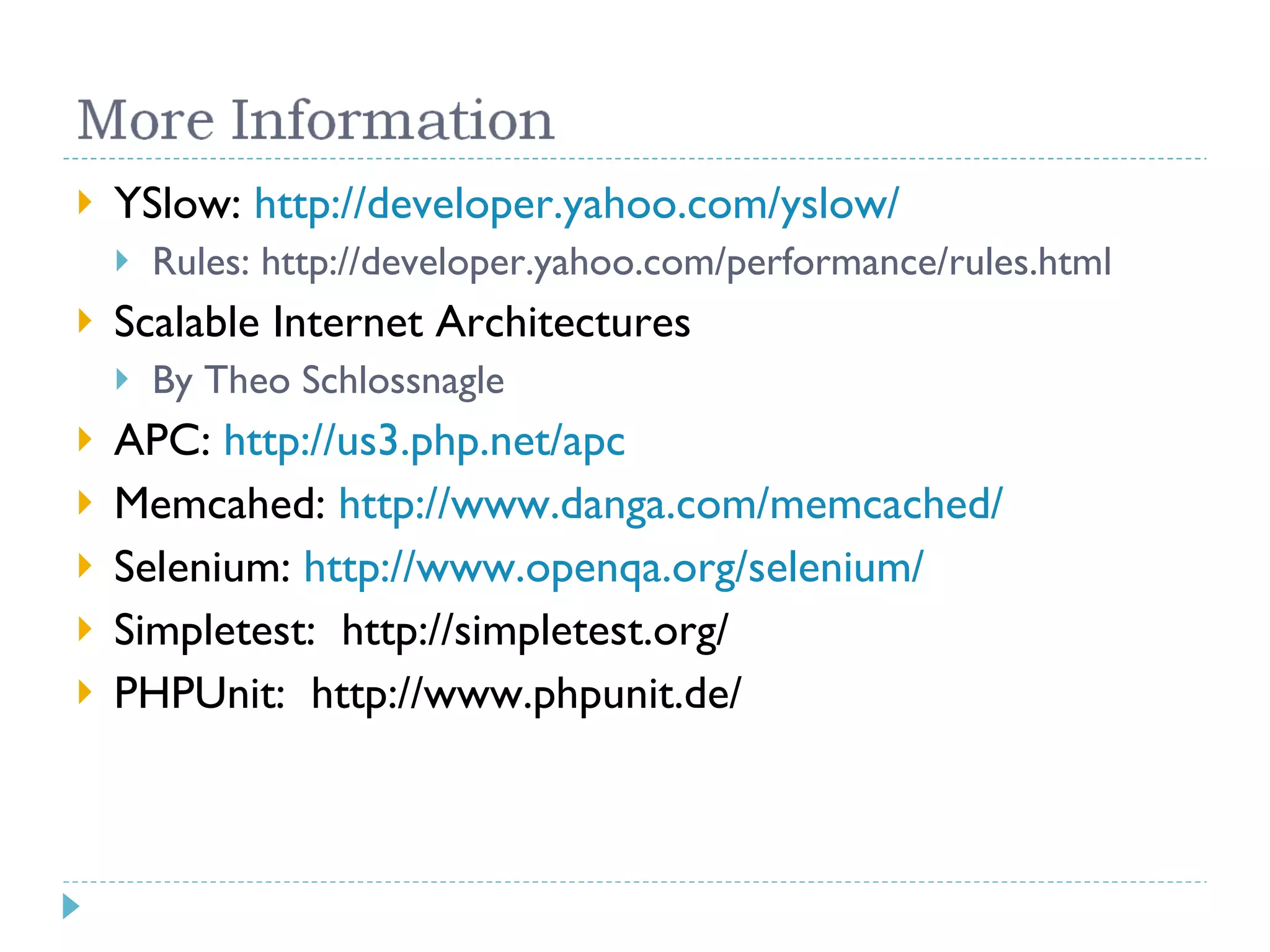 YSlow: http://developer.yahoo.com/yslow/ Rules: http://developer.yahoo.com/performance/rules.html Scalable Internet Architectures By Theo Schlossnagle APC: http://us3.php.net/apc Memcahed: http://www.danga.com/memcached/ Selenium: http://www.openqa.org/selenium/ Simpletest: http://simpletest.org/ PHPUnit: http://www.phpunit.de/ 