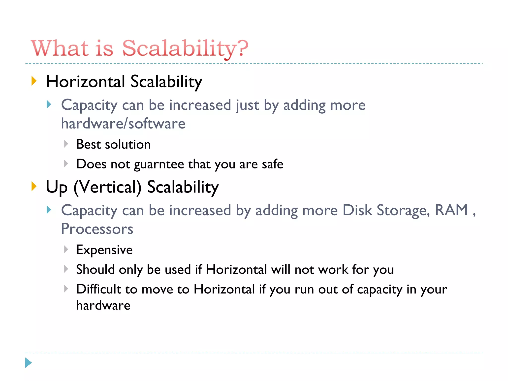 Horizontal Scalability Capacity can be increased just by adding more hardware/software Best solution Does not guarntee that you are safe Up (Vertical) Scalability Capacity can be increased by adding more Disk Storage, RAM , Processors Expensive Should only be used if Horizontal will not work for you Difficult to move to Horizontal if you run out of capacity in your hardware 