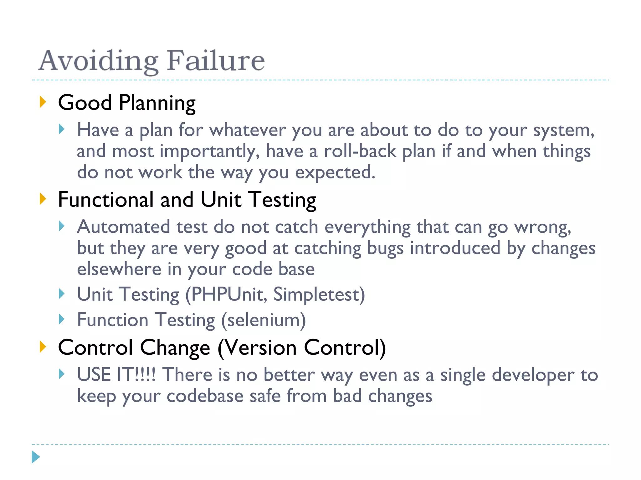 Good Planning Have a plan for whatever you are about to do to your system, and most importantly, have a roll-back plan if and when things do not work the way you expected. Functional and Unit Testing Automated test do not catch everything that can go wrong, but they are very good at catching bugs introduced by changes elsewhere in your code base Unit Testing (PHPUnit, Simpletest) Function Testing (selenium) Control Change (Version Control) USE IT!!!! There is no better way even as a single developer to keep your codebase safe from bad changes 