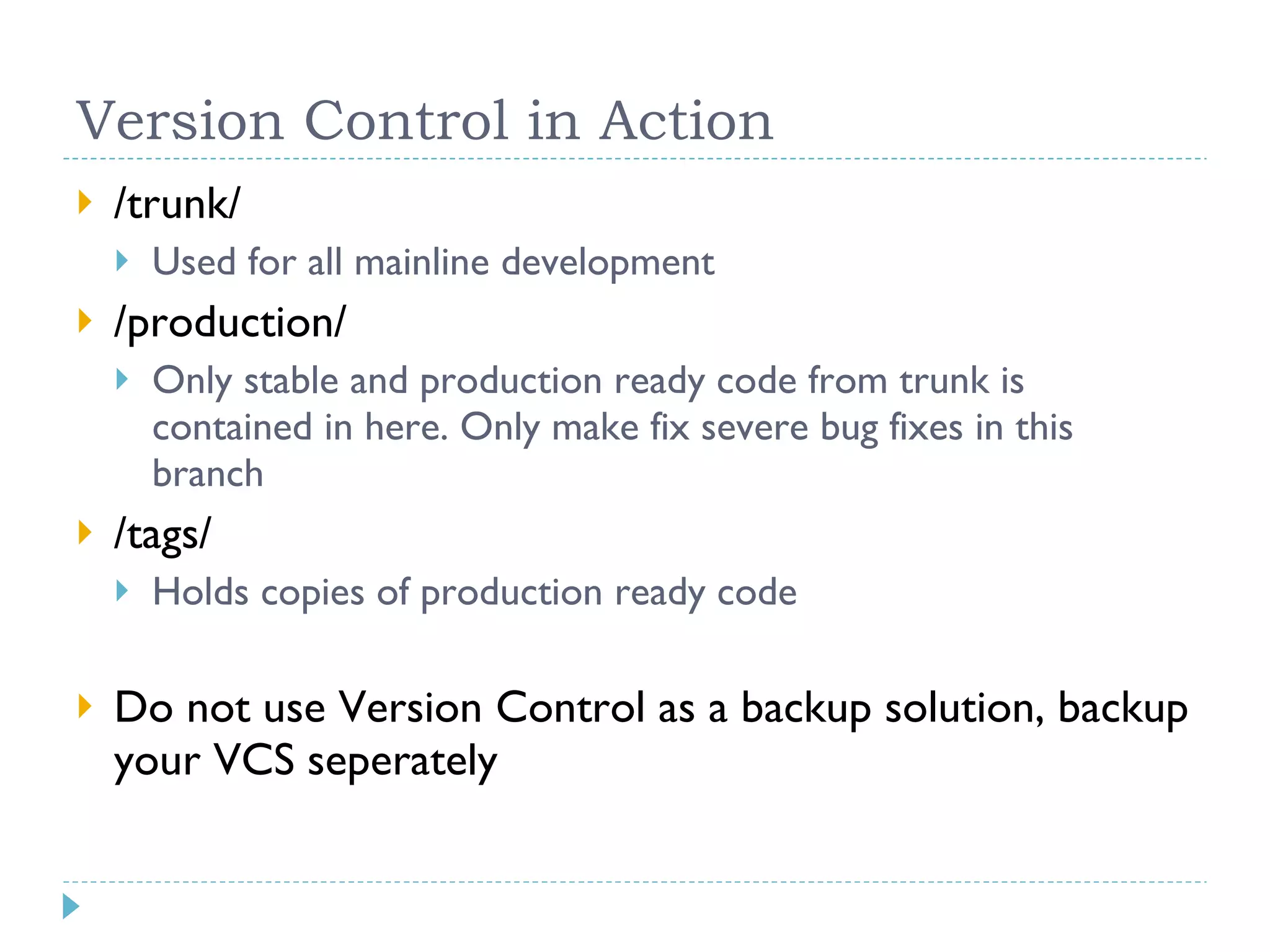 Version Control in Action /trunk/ Used for all mainline development /production/ Only stable and production ready code from trunk is contained in here. Only make fix severe bug fixes in this branch /tags/ Holds copies of production ready code Do not use Version Control as a backup solution, backup your VCS seperately 