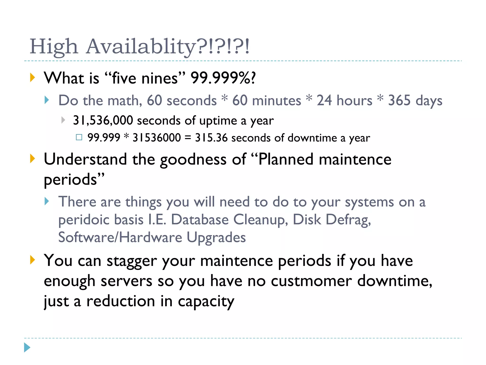 High Availablity?!?!?! What is “five nines” 99.999%? Do the math, 60 seconds * 60 minutes * 24 hours * 365 days 31,536,000 seconds of uptime a year 99.999 * 31536000 = 315.36 seconds of downtime a year Understand the goodness of “Planned maintence periods” There are things you will need to do to your systems on a peridoic basis I.E. Database Cleanup, Disk Defrag, Software/Hardware Upgrades You can stagger your maintence periods if you have enough servers so you have no custmomer downtime, just a reduction in capacity 