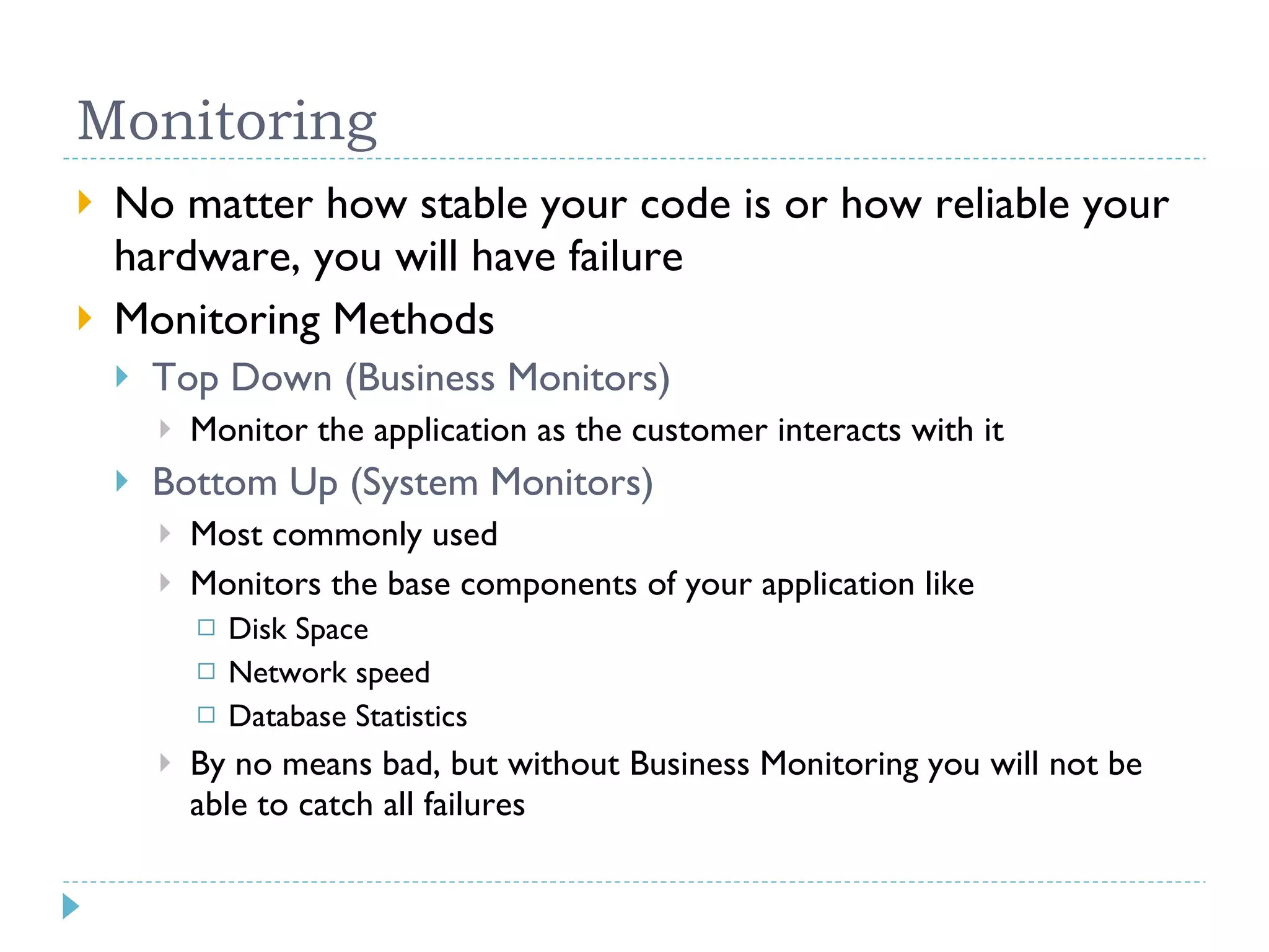 Monitoring No matter how stable your code is or how reliable your hardware, you will have failure Monitoring Methods Top Down (Business Monitors) Monitor the application as the customer interacts with it Bottom Up (System Monitors) Most commonly used Monitors the base components of your application like Disk Space Network speed Database Statistics By no means bad, but without Business Monitoring you will not be able to catch all failures 