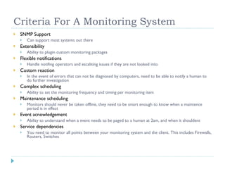 Criteria For A Monitoring System SNMP Support Can support most systems out there Extensibility Ability to plugin custom monitoring packages Flexible notifications Handle notifing operators and escaliting issues if they are not looked into Custom reaction In the event of errors that can not be diagnosed by computers, need to be able to notify a human to do further investigation Complex scheduling Ability to set the monitoring frequency and timing per monitoring item Maintenance scheduling Monitors should never be taken offline, they need to be smart enough to know when a maintence period is in effect Event acnowledgement Ability to understand when a event needs to be paged to a human at 2am, and when it shouldent Service dependencies You need to monitor all points between your monitoring system and the client. This includes Firewalls, Routers, Switches 