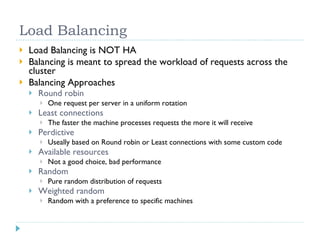 Load Balancing Load Balancing is NOT HA Balancing is meant to spread the workload of requests across the cluster Balancing Approaches Round robin One request per server in a uniform rotation Least connections The faster the machine processes requests the more it will receive Perdictive Useally based on Round robin or Least connections with some custom code Available resources Not a good choice, bad performance Random Pure random distribution of requests Weighted random Random with a preference to specific machines 