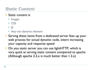 Static Content Static content is Images CSS JS Any non dynamic element Serving these items from a dedicated server fees up your web process for actual dynamic code, intern increasing your capacity and response speed On you static server you can use lightHTTP, which is very quick at serving static content compaired to apache (Although apache 2.2.x is much better than 1.3.x) 