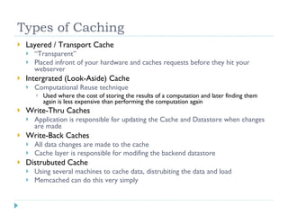 Types of Caching Layered / Transport Cache “ Transparent” Placed infront of your hardware and caches requests before they hit your webserver Intergrated (Look-Aside) Cache Computational Reuse technique Used where the cost of storing the results of a computation and later finding them again is less expensive than performing the computation again Write-Thru Caches Application is responsible for updating the Cache and Datastore when changes are made Write-Back Caches All data changes are made to the cache Cache layer is responsible for modifing the backend datastore Distrubuted Cache Using several machines to cache data, distrubiting the data and load Memcached can do this very simply 