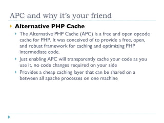 APC and why it’s your friend Alternative PHP Cache The Alternative PHP Cache (APC) is a free and open opcode cache for PHP. It was conceived of to provide a free, open, and robust framework for caching and optimizing PHP intermediate code. Just enabling APC will transparently cache your code as you use it, no code changes required on your side Provides a cheap caching layer that can be shared on a between all apache processes on one machine 