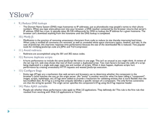 YSlow? 9.) Reduce DNS lookups The Domain Name System (DNS) maps hostnames to IP addresses, just as phonebooks map people's names to their phone numbers. When you type www.yahoo.com into your browser, a DNS resolver contacted by the browser returns that server's IP address. DNS has a cost. It typically takes 20-120 milliseconds for DNS to lookup the IP address for a given hostname. The browser can't download anything from this hostname until the DNS lookup is completed. 10.) Minify JS Minification is the practice of removing unnecessary characters from code to reduce its size thereby improving load times. When code is minified all comments are removed, as well as unneeded white space characters (space, newline, and tab). In the case of JavaScript, this improves response time performance because the size of the downloaded file is reduced. Two popular tools for minifying JavaScript code are JSMin and YUI Compressor. 11.) Avoid redirects Redirects are accomplished using the 301 and 302 status codes. 12.) Remove duplicate scripts It hurts performance to include the same JavaScript file twice in one page. This isn't as unusual as you might think. A review of the ten top U.S. web sites shows that two of them contain a duplicated script. Two main factors increase the odds of a script being duplicated in a single web page: team size and number of scripts. When it does happen, duplicate scripts hurt performance by creating unnecessary HTTP requests and wasted JavaScript execution. 13.) Configure Etags Entity tags (ETags) are a mechanism that web servers and browsers use to determine whether the component in the browser's cache matches the one on the origin server. (An "entity" is another word for what I've been calling a "component": images, scripts, stylesheets, etc.) ETags were added to provide a mechanism for validating entities that is more flexible than the last-modified date. An ETag is a string that uniquely identifies a specific version of a component. The only format constraints are that the string be quoted. The origin server specifies the component's ETag using the ETag response header. 14.) Make AJAX cachable People ask whether these performance rules apply to Web 2.0 applications. They definitely do! This rule is the first rule that resulted from working with Web 2.0 applications at Yahoo!. 