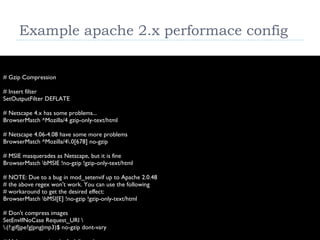 Example apache 2.x performace config # Gzip Compression # Insert filter SetOutputFilter DEFLATE # Netscape 4.x has some problems... BrowserMatch ^Mozilla/4 gzip-only-text/html # Netscape 4.06-4.08 have some more problems BrowserMatch ^Mozilla/4\.0[678] no-gzip # MSIE masquerades as Netscape, but it is fine BrowserMatch \bMSIE !no-gzip !gzip-only-text/html # NOTE: Due to a bug in mod_setenvif up to Apache 2.0.48 # the above regex won't work. You can use the following # workaround to get the desired effect: BrowserMatch \bMSI[E] !no-gzip !gzip-only-text/html # Don't compress images SetEnvIfNoCase Request_URI \ \.(?:gif|jpe?g|png|mp3)$ no-gzip dont-vary # Make sure proxies don't deliver the wrong content Header append Vary User-Agent env=!dont-vary 