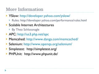 YSlow:  http://developer.yahoo.com/yslow/ Rules: http://developer.yahoo.com/performance/rules.html Scalable Internet Architectures By Theo Schlossnagle APC:  http://us3.php.net/apc Memcahed:  http://www.danga.com/memcached/ Selenium:  http://www.openqa.org/selenium/ Simpletest:  http://simpletest.org/ PHPUnit:  http://www.phpunit.de/ 