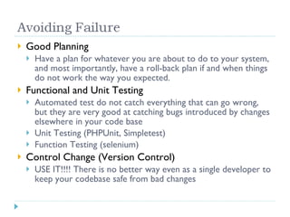 Good Planning Have a plan for whatever you are about to do to your system, and most importantly, have a roll-back plan if and when things do not work the way you expected. Functional and Unit Testing Automated test do not catch everything that can go wrong, but they are very good at catching bugs introduced by changes elsewhere in your code base Unit Testing (PHPUnit, Simpletest) Function Testing (selenium) Control Change (Version Control) USE IT!!!! There is no better way even as a single developer to keep your codebase safe from bad changes 