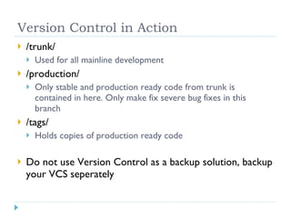 Version Control in Action /trunk/ Used for all mainline development /production/ Only stable and production ready code from trunk is contained in here. Only make fix severe bug fixes in this branch /tags/ Holds copies of production ready code Do not use Version Control as a backup solution, backup your VCS seperately 