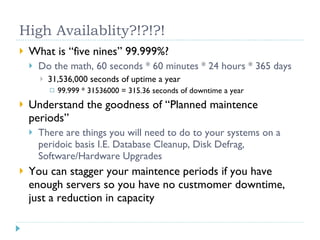 High Availablity?!?!?! What is “five nines” 99.999%? Do the math, 60 seconds * 60 minutes * 24 hours * 365 days 31,536,000 seconds of uptime a year 99.999 * 31536000 = 315.36 seconds of downtime a year Understand the goodness of “Planned maintence periods” There are things you will need to do to your systems on a peridoic basis I.E. Database Cleanup, Disk Defrag, Software/Hardware Upgrades You can stagger your maintence periods if you have enough servers so you have no custmomer downtime, just a reduction in capacity 
