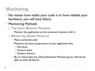 Monitoring No matter how stable your code is or how reliable your hardware, you will have failure Monitoring Methods Top Down (Business Monitors) Monitor the application as the customer interacts with it Bottom Up (System Monitors) Most commonly used Monitors the base components of your application like Disk Space Network speed Database Statistics By no means bad, but without Business Monitoring you will not be able to catch all failures 