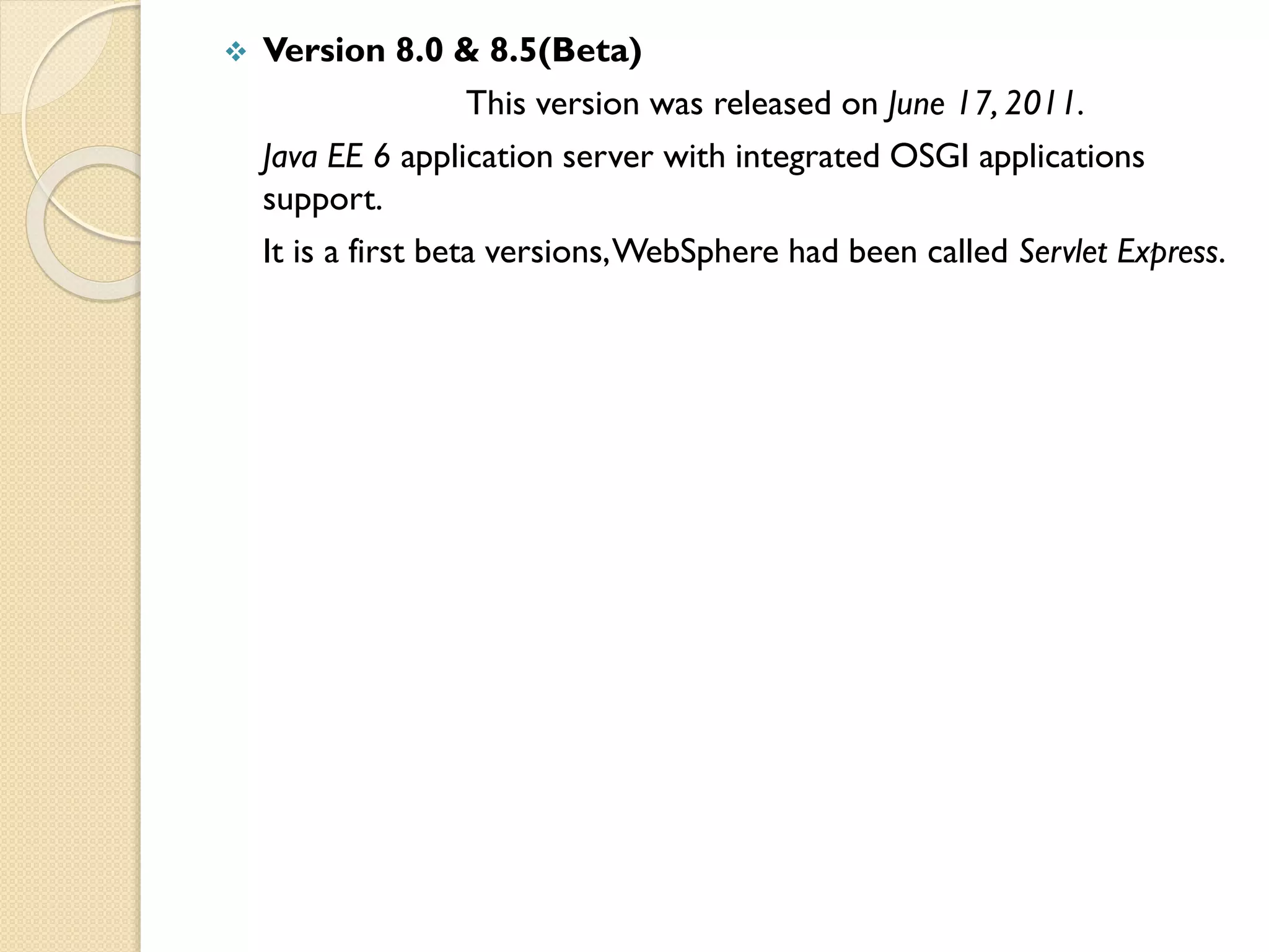 

Version 8.0 & 8.5(Beta)
This version was released on June 17, 2011.
Java EE 6 application server with integrated OSGI applications
support.
It is a first beta versions, WebSphere had been called Servlet Express.

 