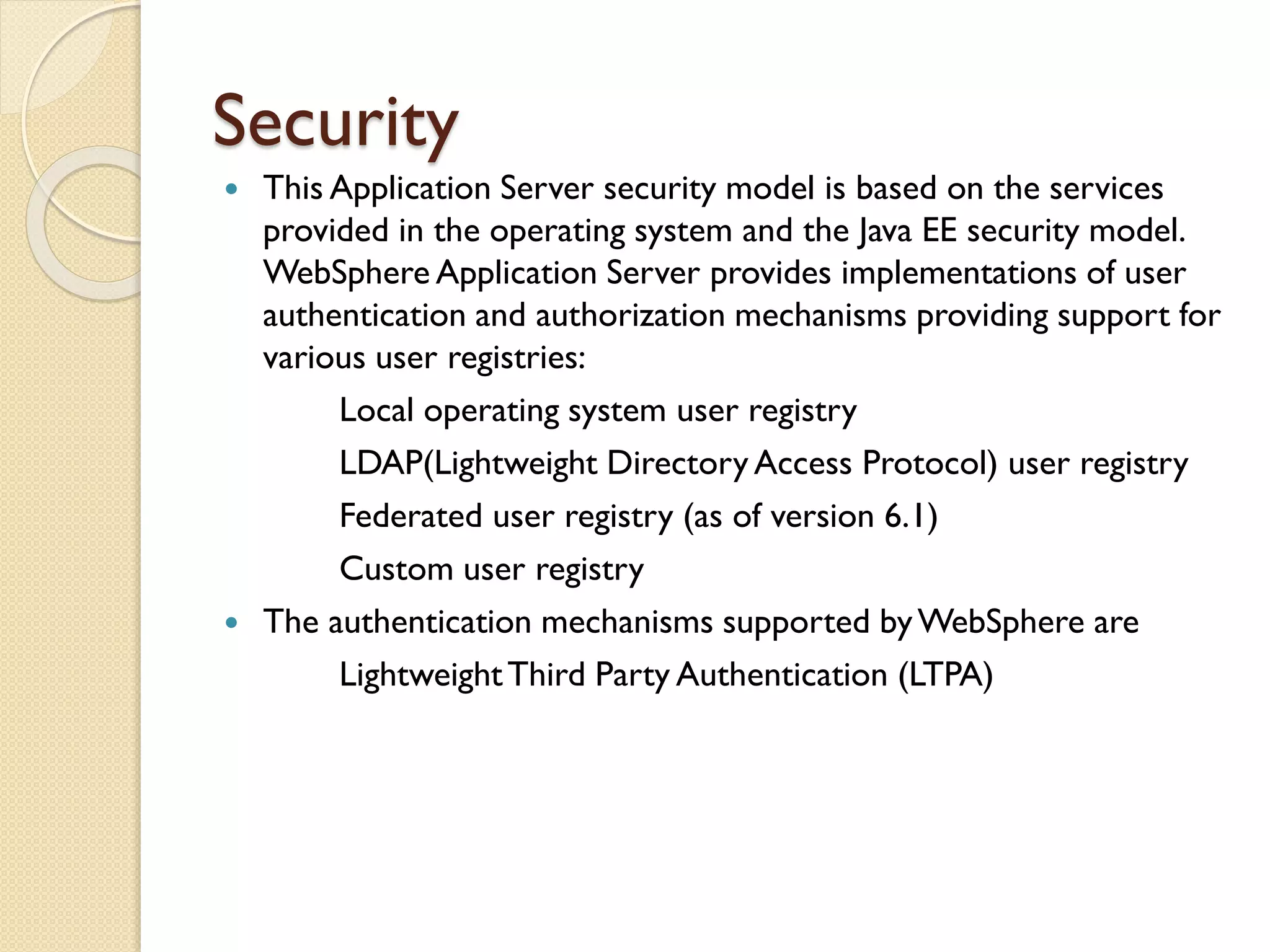 Security




This Application Server security model is based on the services
provided in the operating system and the Java EE security model.
WebSphere Application Server provides implementations of user
authentication and authorization mechanisms providing support for
various user registries:
Local operating system user registry
LDAP(Lightweight Directory Access Protocol) user registry
Federated user registry (as of version 6.1)
Custom user registry
The authentication mechanisms supported by WebSphere are
Lightweight Third Party Authentication (LTPA)

 