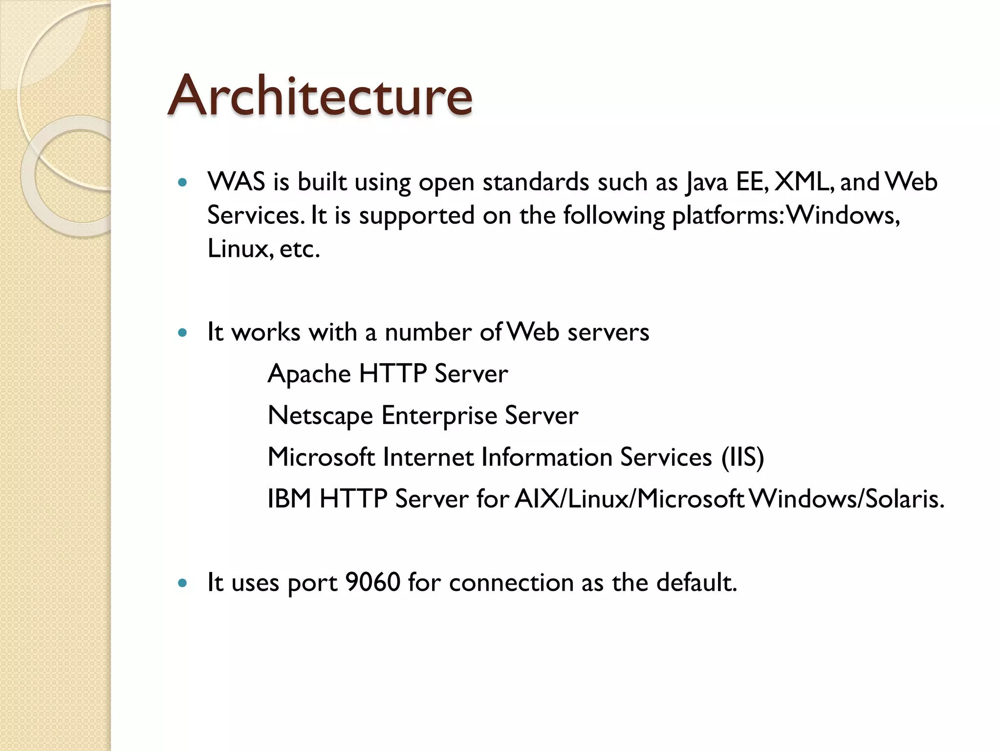 Architecture


WAS is built using open standards such as Java EE, XML, and Web
Services. It is supported on the following platforms: Windows,
Linux, etc.



It works with a number of Web servers
Apache HTTP Server
Netscape Enterprise Server
Microsoft Internet Information Services (IIS)
IBM HTTP Server for AIX/Linux/Microsoft Windows/Solaris.



It uses port 9060 for connection as the default.

 