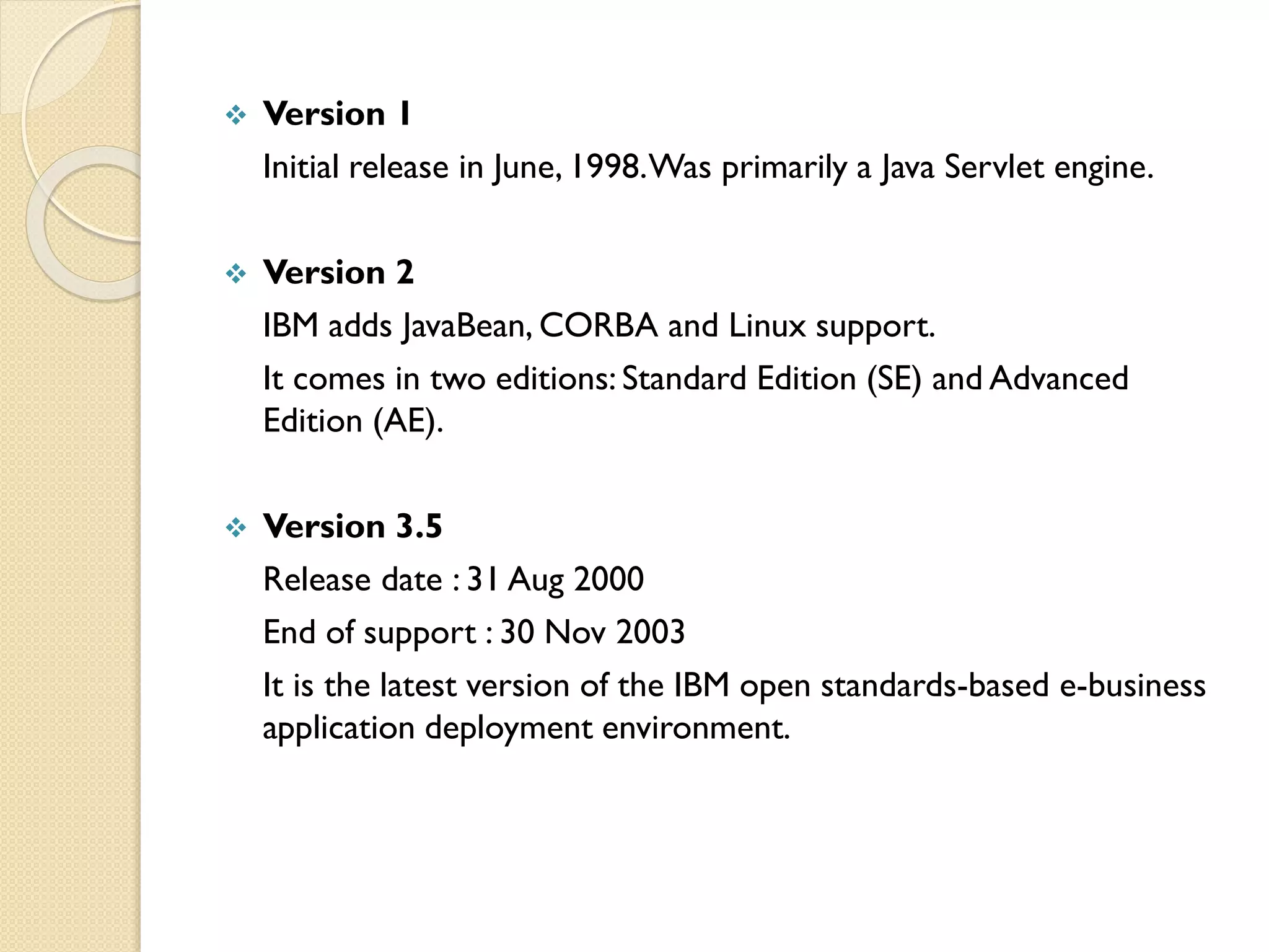 

Version 1
Initial release in June, 1998. Was primarily a Java Servlet engine.



Version 2
IBM adds JavaBean, CORBA and Linux support.
It comes in two editions: Standard Edition (SE) and Advanced
Edition (AE).



Version 3.5
Release date : 31 Aug 2000
End of support : 30 Nov 2003
It is the latest version of the IBM open standards-based e-business
application deployment environment.

 
