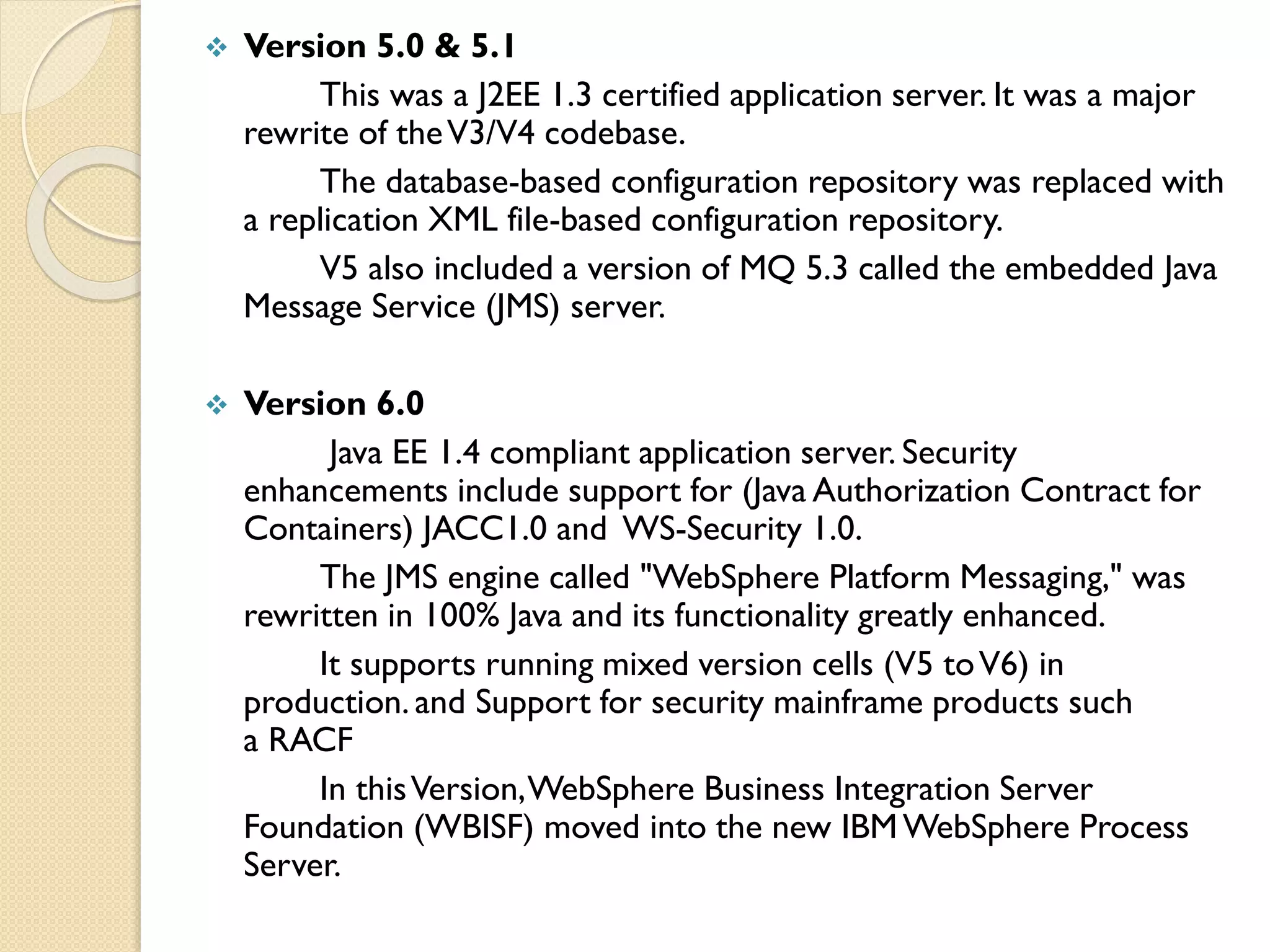 

Version 5.0 & 5.1
This was a J2EE 1.3 certified application server. It was a major
rewrite of the V3/V4 codebase.
The database-based configuration repository was replaced with
a replication XML file-based configuration repository.
V5 also included a version of MQ 5.3 called the embedded Java
Message Service (JMS) server.



Version 6.0
Java EE 1.4 compliant application server. Security
enhancements include support for (Java Authorization Contract for
Containers) JACC1.0 and WS-Security 1.0.
The JMS engine called "WebSphere Platform Messaging," was
rewritten in 100% Java and its functionality greatly enhanced.
It supports running mixed version cells (V5 to V6) in
production. and Support for security mainframe products such
a RACF
In this Version, WebSphere Business Integration Server
Foundation (WBISF) moved into the new IBM WebSphere Process
Server.

 