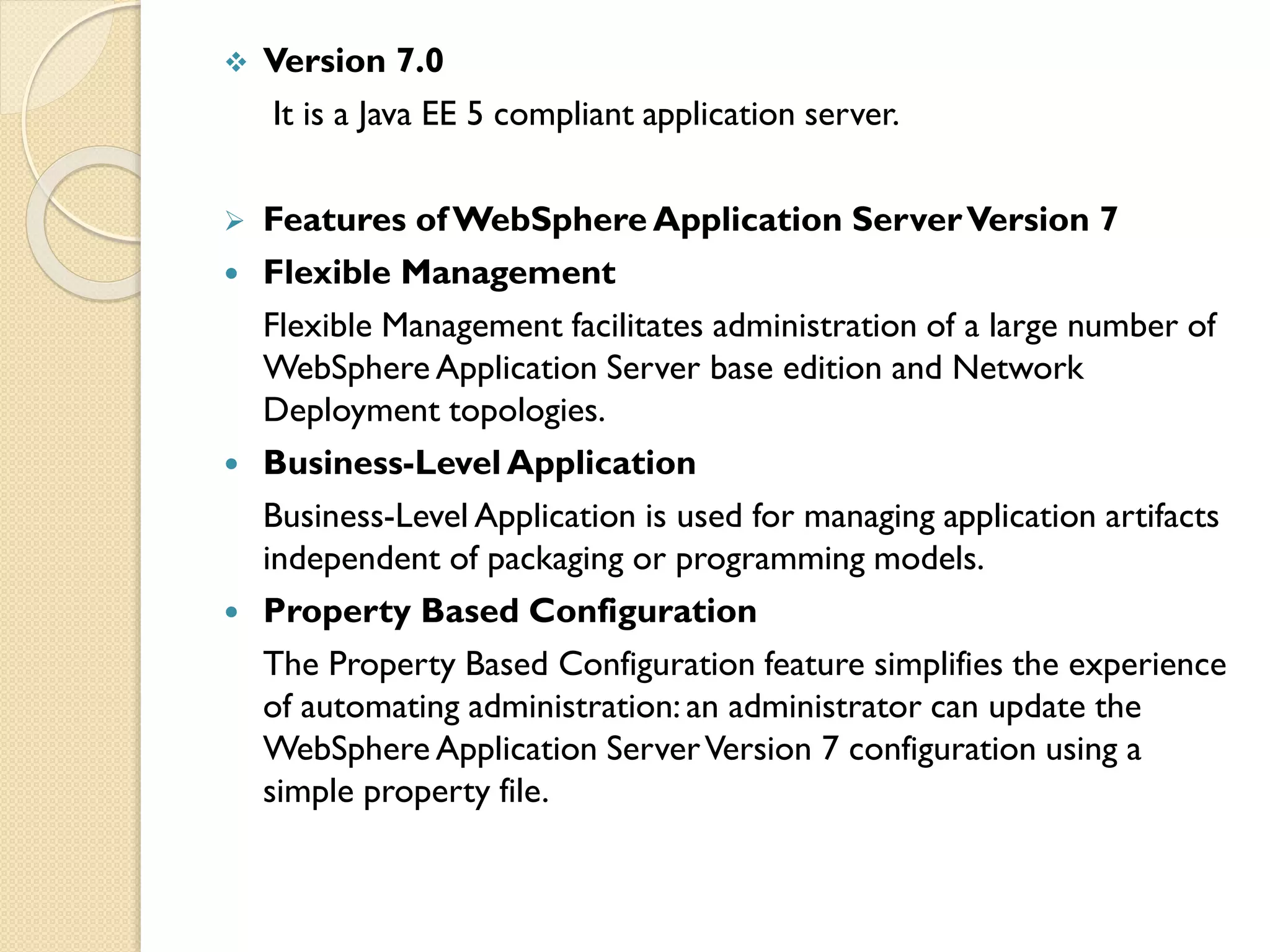 

Version 7.0
It is a Java EE 5 compliant application server.



Features of WebSphere Application Server Version 7
Flexible Management
Flexible Management facilitates administration of a large number of
WebSphere Application Server base edition and Network
Deployment topologies.
Business-Level Application
Business-Level Application is used for managing application artifacts
independent of packaging or programming models.
Property Based Configuration
The Property Based Configuration feature simplifies the experience
of automating administration: an administrator can update the
WebSphere Application Server Version 7 configuration using a
simple property file.







 