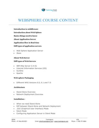 WEBSPHERE COURSE CONTENT 
Introduction to middleware 
Introduction about Web Sphere 
Basics things need to know 
About Application Server 
Application flow in Real time 
Diff types of application servers 
 Web Sphere Application Server 
 Jboss 
About Web Server 
Diff types of Web Servers 
 IBM Http Server (I.H.S) 
 Internet Information Services (IIS) 
 SunOne 
 Apache 
Web sphere Packaging 
 Different WAS Versions 6.0, 6.1 and 7.0 
Architecture 
 Stand Alone Overview 
 Network Deployment Overview 
Installation : 
 When we need Stand Alone 
 Diff between Stand Alone and Network Deployment 
 .GUI (Graphical User Interface) Mode 
 Silent Mode 
 Configuring Application Server in Silent Mode 
----------------------------------------------------------------------------------------------------------------------------------------------------------------------------------------------- 
INDIA Trainingicon USA 
Phone: +91-966-690-0051 Email: info@trainingicon.com | www.trainingicon.com Phone: +1-408-791-8864 
 