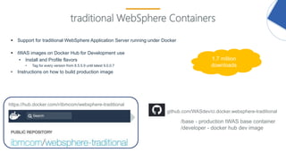 17
traditional WebSphere Containers
 Support for traditional WebSphere Application Server running under Docker
 tWAS images on Docker Hub for Development use
• Install and Profile flavors
• Tag for every version from 8.5.5.9 until latest 9.0.0.7
• Instructions on how to build production image
github.com/WASdev/ci.docker.websphere-traditional
https://hub.docker.com/r/ibmcom/websphere-traditional
/base - production tWAS base container
/developer - docker hub dev image
1.7 million
downloads
 
