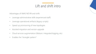 24
Lift and shift intro
Advantages of tWAS ND lift-and-shift:
• Leverage administrative skills (experienced staff)
• Leverage operational artifacts (legacy scripts)
• Speed up provisioning of new topologies
• Assisted migration and version upgrade
• Cloud services augmentation (Watson, integrated logging, etc)
• Enables the “strangler pattern”
 