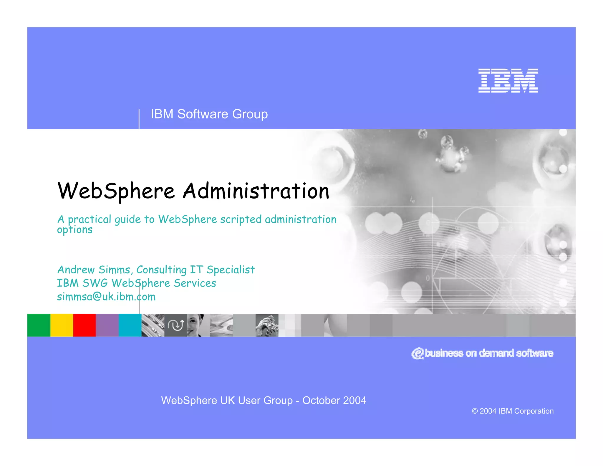 IBM Software Group




WebSphere Administration
A practical guide to WebSphere scripted administration
options


Andrew Simms, Consulting IT Specialist
IBM SWG WebSphere Services
simmsa@uk.ibm.com




                    WebSphere UK User Group - October 2004
                                                             © 2004 IBM Corporation
 