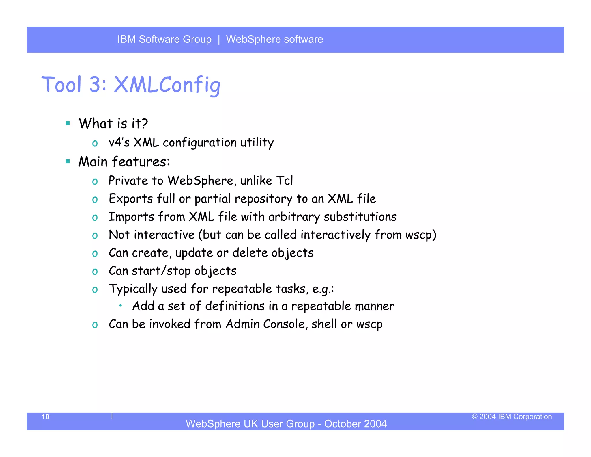 IBM Software Group | Server
           WebSphere ApplicationWebSphere software



Tool 3: XMLConfig
     What is it?
       o v4’s XML configuration utility
     Main features:
       o Private to WebSphere, unlike Tcl
       o Exports full or partial repository to an XML file
       o Imports from XML file with arbitrary substitutions
       o Not interactive (but can be called interactively from wscp)
       o Can create, update or delete objects
       o Can start/stop objects
       o Typically used for repeatable tasks, e.g.:
          • Add a set of definitions in a repeatable manner
       o Can be invoked from Admin Console, shell or wscp




10                                                                     © 2004 IBM Corporation
                       WebSphere UK User Group - October 2004
 