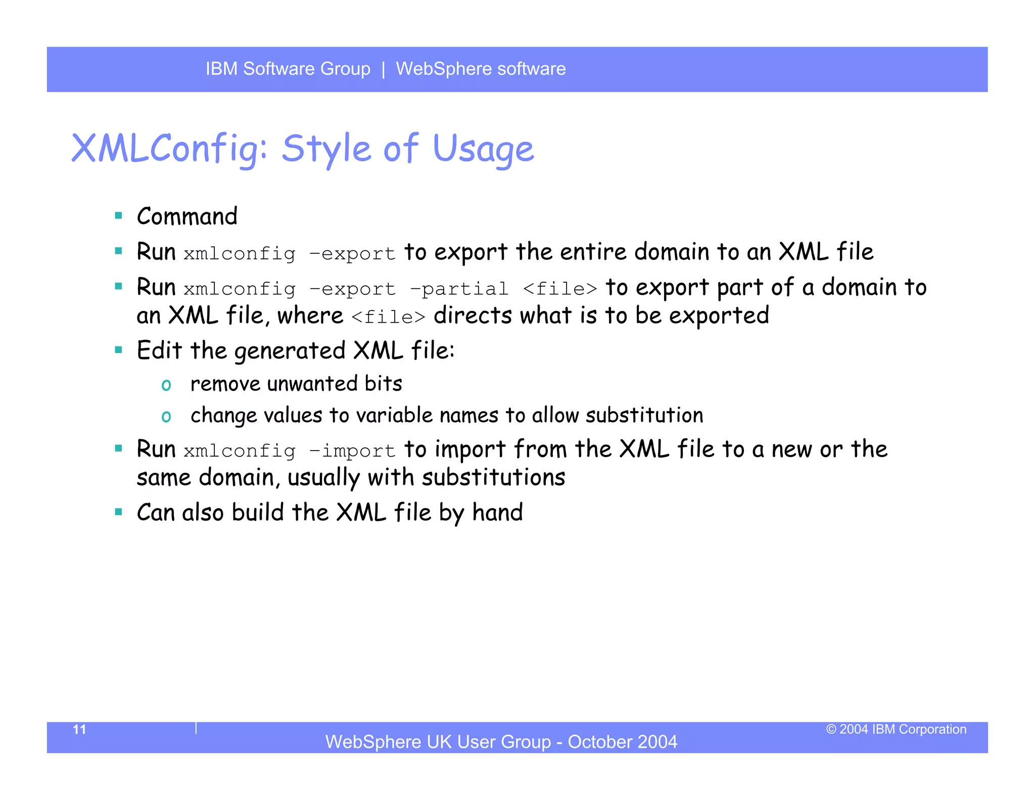 IBM Software Group | Server
           WebSphere ApplicationWebSphere software



XMLConfig: Style of Usage
     Command
     Run xmlconfig –export to export the entire domain to an XML file
     Run xmlconfig –export –partial <file> to export part of a domain to
     an XML file, where <file> directs what is to be exported
     Edit the generated XML file:
       o remove unwanted bits
       o change values to variable names to allow substitution
     Run xmlconfig –import to import from the XML file to a new or the
     same domain, usually with substitutions
     Can also build the XML file by hand




11                                                               © 2004 IBM Corporation
                       WebSphere UK User Group - October 2004
 