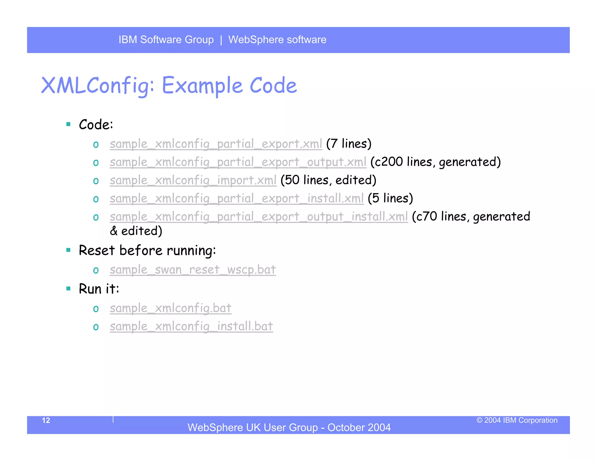 IBM Software Group | Server
             WebSphere ApplicationWebSphere software



XMLConfig: Example Code
     Code:
       o sample_xmlconfig_partial_export.xml (7 lines)
       o sample_xmlconfig_partial_export_output.xml (c200 lines, generated)
       o sample_xmlconfig_import.xml (50 lines, edited)
       o sample_xmlconfig_partial_export_install.xml (5 lines)
       o sample_xmlconfig_partial_export_output_install.xml (c70 lines, generated
         & edited)
     Reset before running:
       o sample_swan_reset_wscp.bat
     Run it:
       o sample_xmlconfig.bat
       o sample_xmlconfig_install.bat




12                                                                     © 2004 IBM Corporation
                         WebSphere UK User Group - October 2004
 