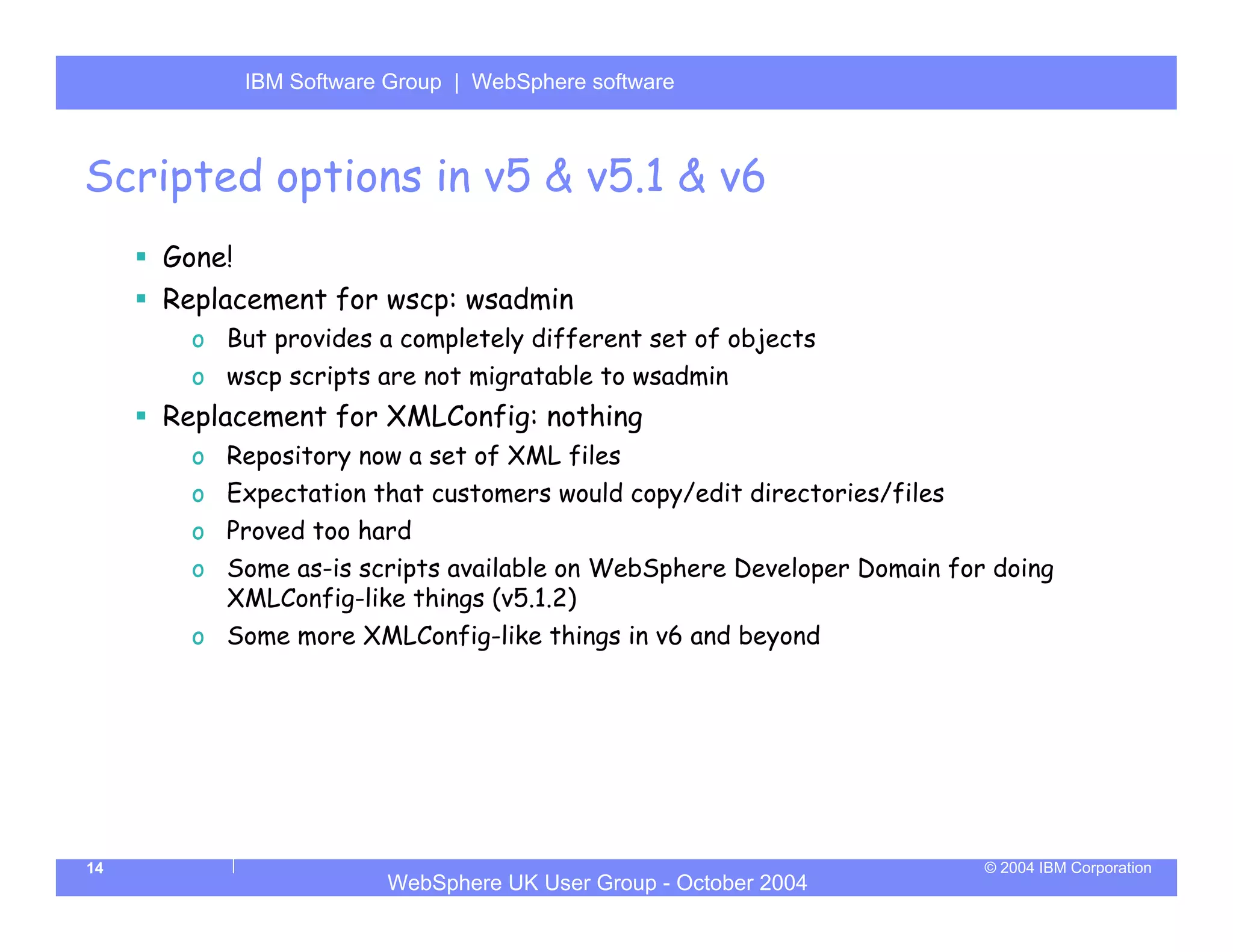 IBM Software Group | Server
           WebSphere ApplicationWebSphere software



Scripted options in v5 & v5.1 & v6
     Gone!
     Replacement for wscp: wsadmin
       o But provides a completely different set of objects
       o wscp scripts are not migratable to wsadmin
     Replacement for XMLConfig: nothing
       o Repository now a set of XML files
       o Expectation that customers would copy/edit directories/files
       o Proved too hard
       o Some as-is scripts available on WebSphere Developer Domain for doing
         XMLConfig-like things (v5.1.2)
       o Some more XMLConfig-like things in v6 and beyond




14                                                                      © 2004 IBM Corporation
                       WebSphere UK User Group - October 2004
 