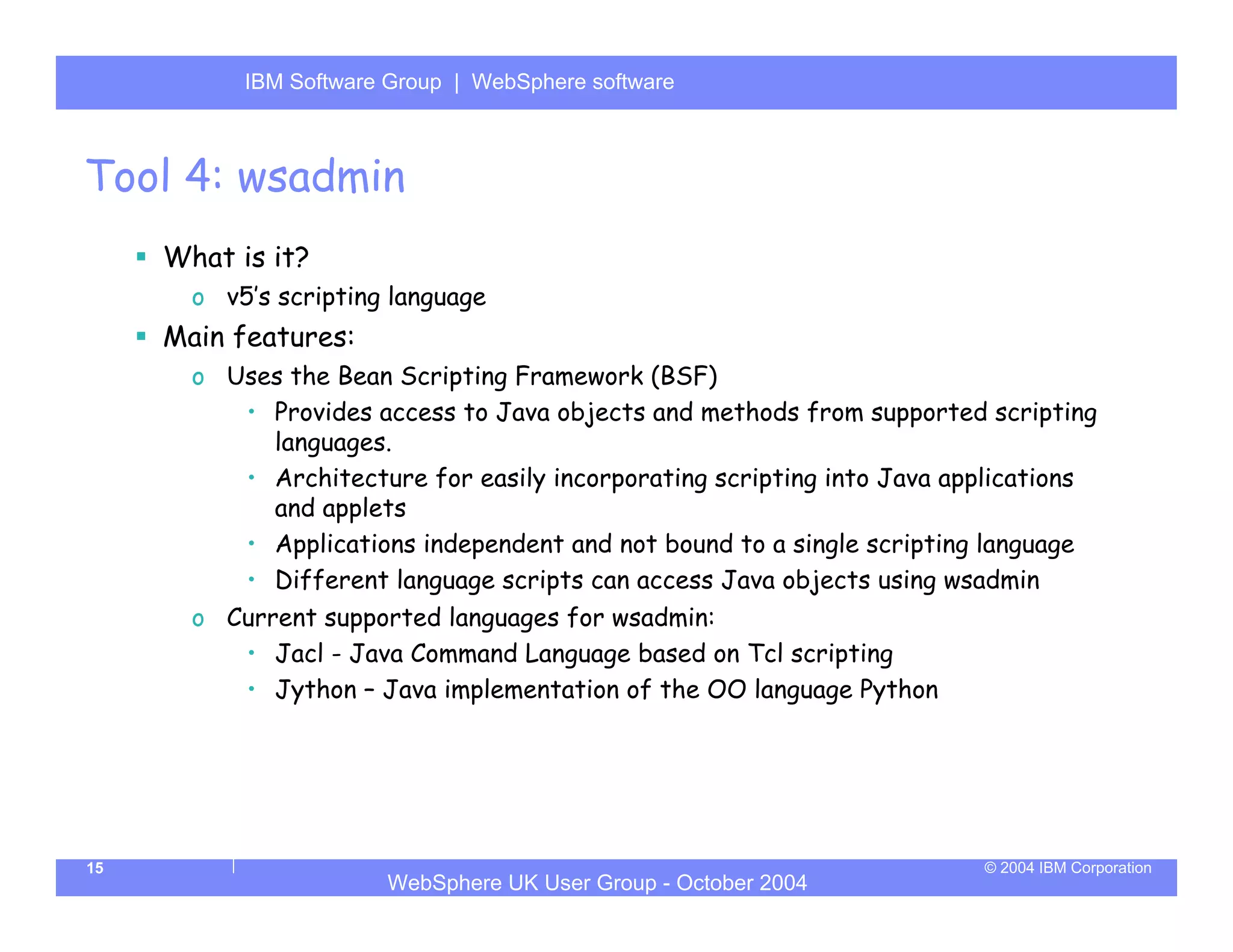 IBM Software Group | Server
           WebSphere ApplicationWebSphere software



Tool 4: wsadmin
     What is it?
       o v5’s scripting language
     Main features:
       o Uses the Bean Scripting Framework (BSF)
          • Provides access to Java objects and methods from supported scripting
            languages.
          • Architecture for easily incorporating scripting into Java applications
            and applets
          • Applications independent and not bound to a single scripting language
          • Different language scripts can access Java objects using wsadmin
       o Current supported languages for wsadmin:
          • Jacl - Java Command Language based on Tcl scripting
          • Jython – Java implementation of the OO language Python




15                                                                      © 2004 IBM Corporation
                       WebSphere UK User Group - October 2004
 