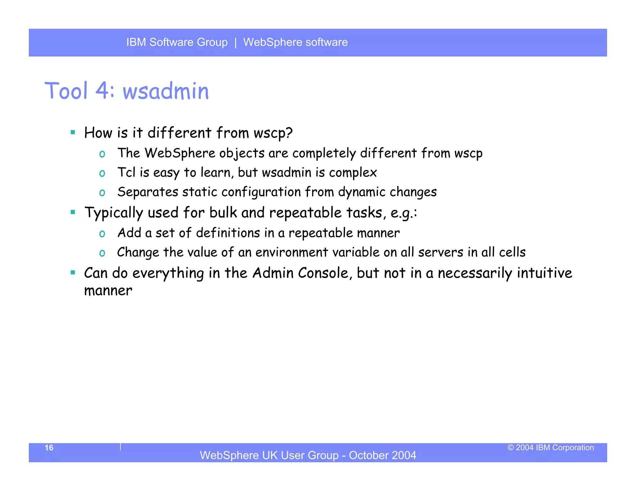 IBM Software Group | Server
           WebSphere ApplicationWebSphere software



Tool 4: wsadmin
     How is it different from wscp?
       o The WebSphere objects are completely different from wscp
       o Tcl is easy to learn, but wsadmin is complex
       o Separates static configuration from dynamic changes
     Typically used for bulk and repeatable tasks, e.g.:
       o Add a set of definitions in a repeatable manner
       o Change the value of an environment variable on all servers in all cells
     Can do everything in the Admin Console, but not in a necessarily intuitive
     manner




16                                                                          © 2004 IBM Corporation
                        WebSphere UK User Group - October 2004
 