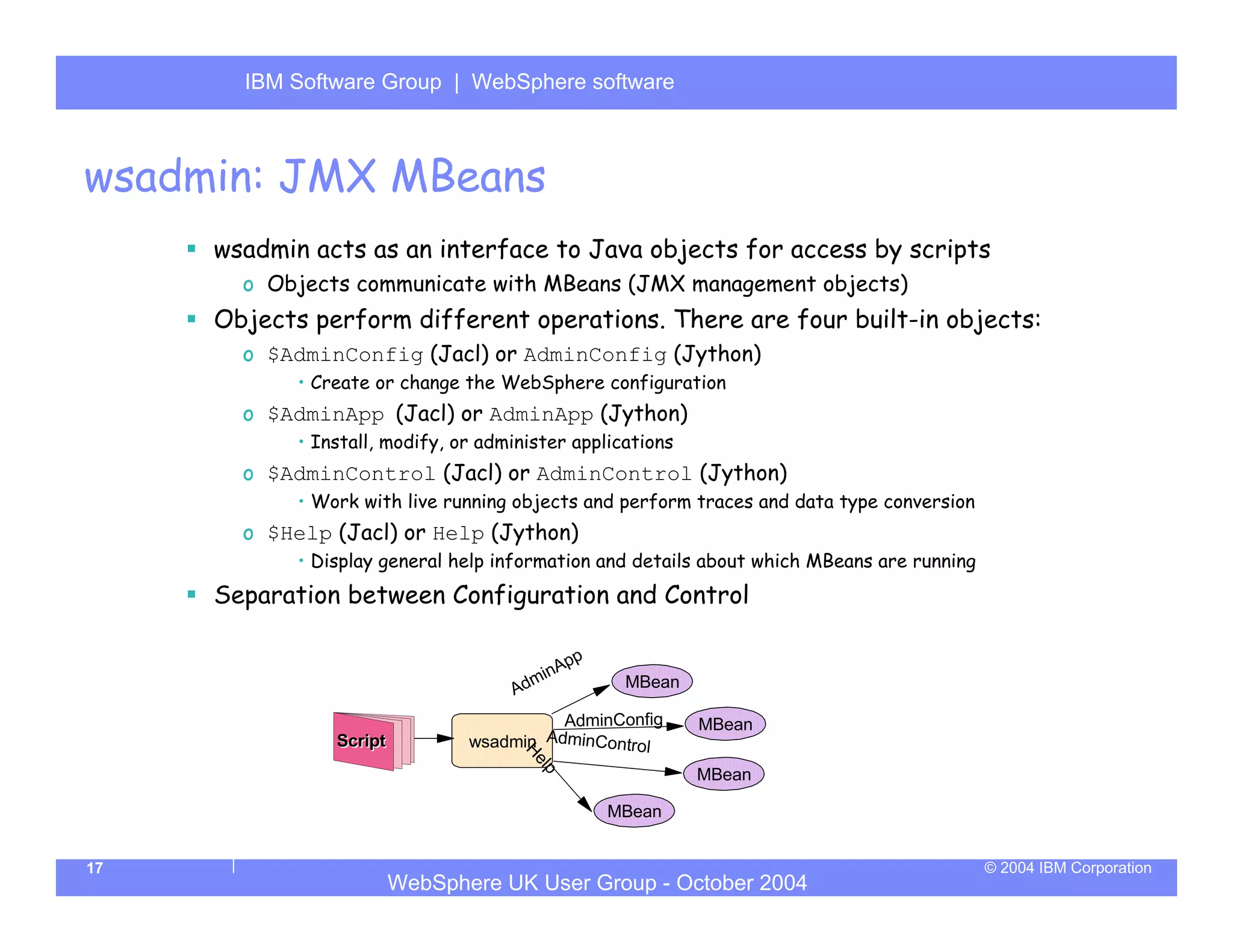 IBM Software Group | Server
       WebSphere ApplicationWebSphere software



wsadmin: JMX MBeans
     wsadmin acts as an interface to Java objects for access by scripts
       o Objects communicate with MBeans (JMX management objects)
     Objects perform different operations. There are four built-in objects:
       o $AdminConfig (Jacl) or AdminConfig (Jython)
            • Create or change the WebSphere configuration
       o $AdminApp (Jacl) or AdminApp (Jython)
            • Install, modify, or administer applications
       o $AdminControl (Jacl) or AdminControl (Jython)
            • Work with live running objects and perform traces and data type conversion
       o $Help (Jacl) or Help (Jython)
            • Display general help information and details about which MBeans are running
     Separation between Configuration and Control

                                           pp
                                       minA
                                     Ad            MBean

                                          AdminConfig       MBean
                Script          wsadmin AdminContr
                                                   ol
                                      H
                                       el




                                                            MBean
                                         p




                                                 MBean


17                                                                                          © 2004 IBM Corporation
                         WebSphere UK User Group - October 2004
 