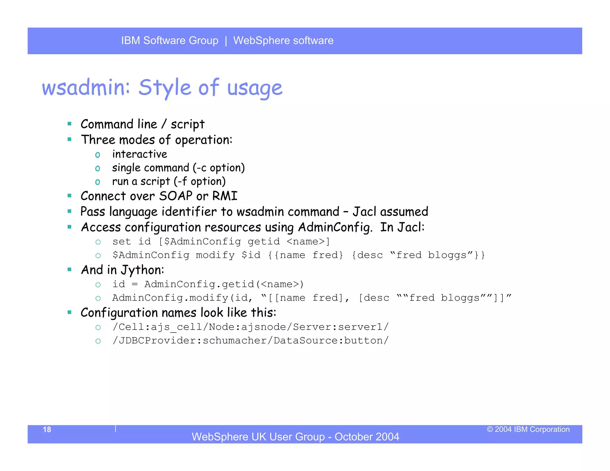 IBM Software Group | Server
            WebSphere ApplicationWebSphere software



wsadmin: Style of usage
     Command line / script
     Three modes of operation:
       o   interactive
       o   single command (-c option)
       o   run a script (-f option)
     Connect over SOAP or RMI
     Pass language identifier to wsadmin command – Jacl assumed
     Access configuration resources using AdminConfig. In Jacl:
       o   set id [$AdminConfig getid <name>]
       o   $AdminConfig modify $id {{name fred} {desc “fred bloggs”}}
     And in Jython:
       o   id = AdminConfig.getid(<name>)
       o   AdminConfig.modify(id, “[[name fred], [desc ““fred bloggs””]]”
     Configuration names look like this:
       o   /Cell:ajs_cell/Node:ajsnode/Server:server1/
       o   /JDBCProvider:schumacher/DataSource:button/




18                                                                      © 2004 IBM Corporation
                          WebSphere UK User Group - October 2004
 