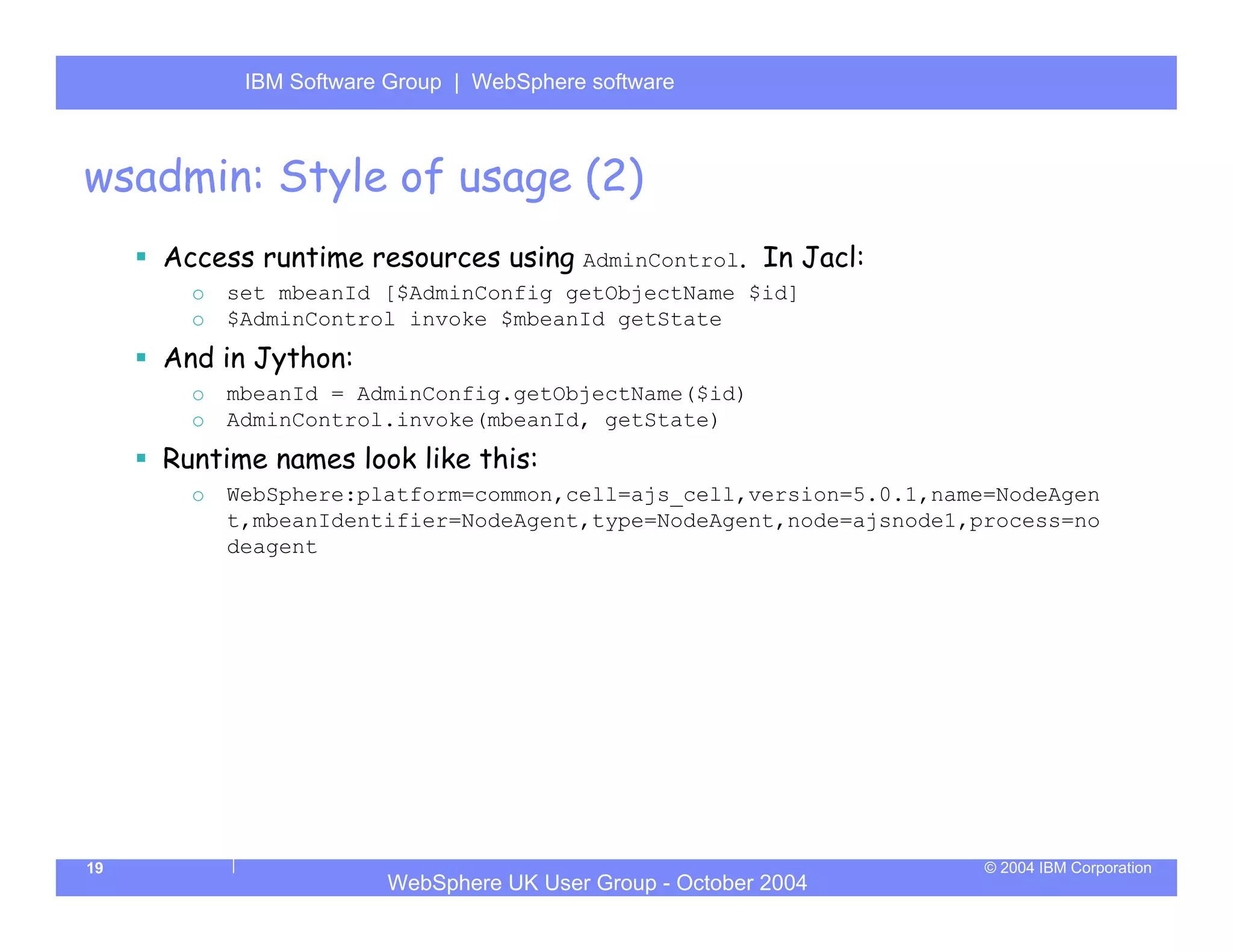 IBM Software Group | Server
            WebSphere ApplicationWebSphere software



wsadmin: Style of usage (2)
     Access runtime resources using AdminControl. In Jacl:
       o   set mbeanId [$AdminConfig getObjectName $id]
       o   $AdminControl invoke $mbeanId getState
     And in Jython:
       o   mbeanId = AdminConfig.getObjectName($id)
       o   AdminControl.invoke(mbeanId, getState)
     Runtime names look like this:
       o   WebSphere:platform=common,cell=ajs_cell,version=5.0.1,name=NodeAgen
           t,mbeanIdentifier=NodeAgent,type=NodeAgent,node=ajsnode1,process=no
           deagent




19                                                                   © 2004 IBM Corporation
                        WebSphere UK User Group - October 2004
 