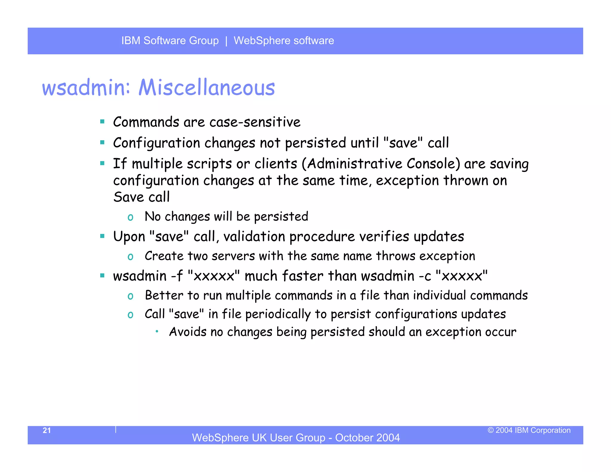 IBM Software Group | Server
       WebSphere ApplicationWebSphere software



wsadmin: Miscellaneous
      Commands are case-sensitive
      Configuration changes not persisted until "save" call
      If multiple scripts or clients (Administrative Console) are saving
      configuration changes at the same time, exception thrown on
      Save call
        o No changes will be persisted
      Upon "save" call, validation procedure verifies updates
        o Create two servers with the same name throws exception
      wsadmin -f "xxxxx" much faster than wsadmin -c "xxxxx"
        o Better to run multiple commands in a file than individual commands
        o Call "save" in file periodically to persist configurations updates
           • Avoids no changes being persisted should an exception occur




21                                                                    © 2004 IBM Corporation
                   WebSphere UK User Group - October 2004
 