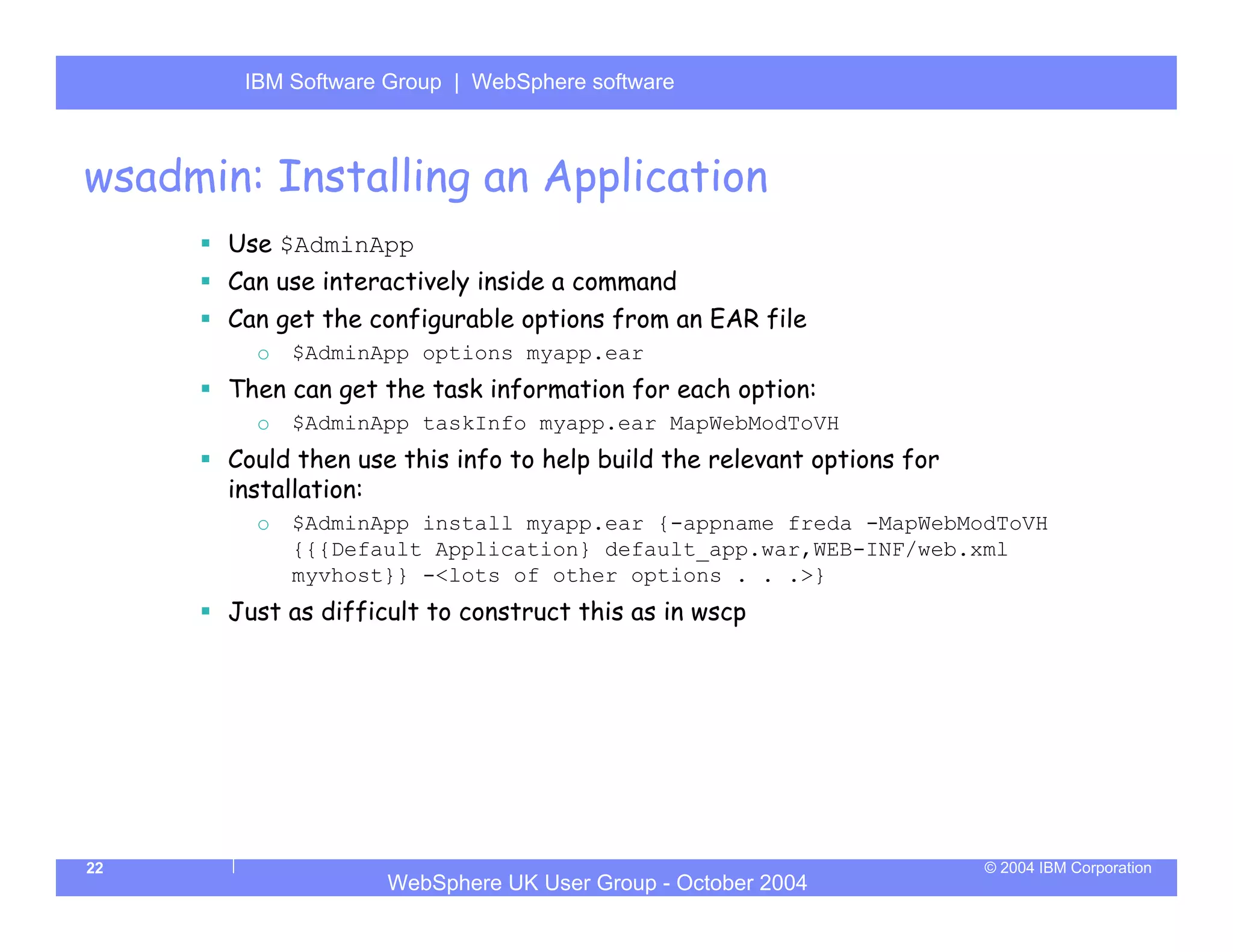 IBM Software Group | Server
        WebSphere ApplicationWebSphere software



wsadmin: Installing an Application
       Use $AdminApp
       Can use interactively inside a command
       Can get the configurable options from an EAR file
         o   $AdminApp options myapp.ear
       Then can get the task information for each option:
         o   $AdminApp taskInfo myapp.ear MapWebModToVH
       Could then use this info to help build the relevant options for
       installation:
         o   $AdminApp install myapp.ear {-appname freda -MapWebModToVH
             {{{Default Application} default_app.war,WEB-INF/web.xml
             myvhost}} -<lots of other options . . .>}
       Just as difficult to construct this as in wscp




22                                                                       © 2004 IBM Corporation
                     WebSphere UK User Group - October 2004
 