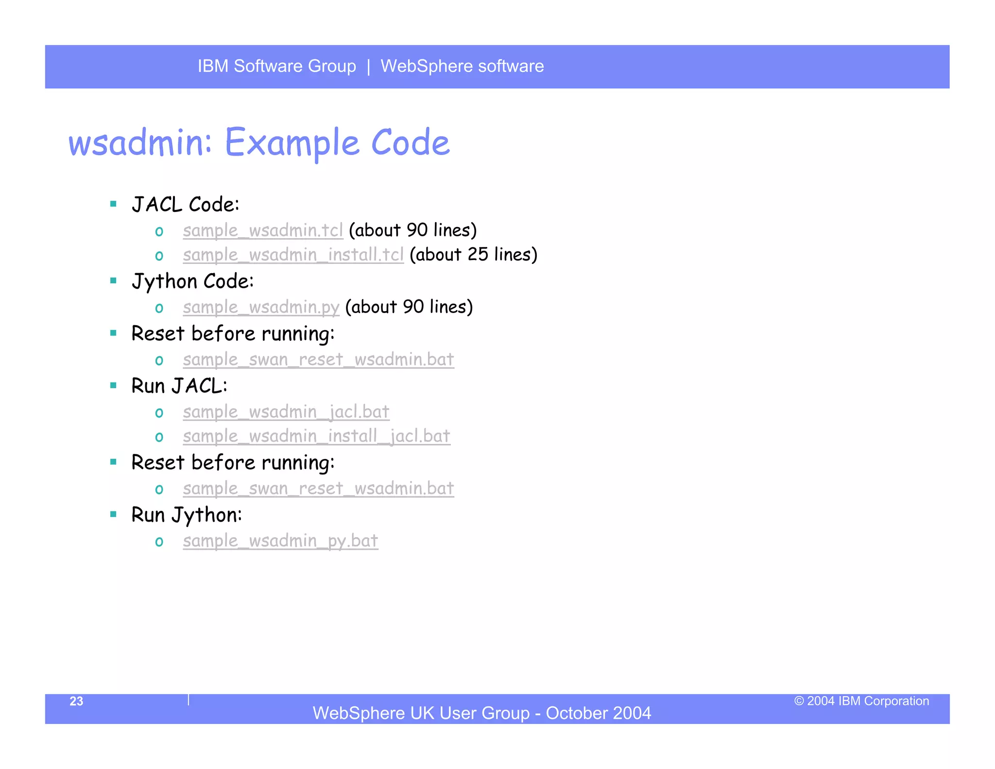 IBM Software Group | Server
            WebSphere ApplicationWebSphere software



wsadmin: Example Code
     JACL Code:
       o   sample_wsadmin.tcl (about 90 lines)
       o   sample_wsadmin_install.tcl (about 25 lines)
     Jython Code:
       o   sample_wsadmin.py (about 90 lines)
     Reset before running:
       o   sample_swan_reset_wsadmin.bat
     Run JACL:
       o   sample_wsadmin_jacl.bat
       o   sample_wsadmin_install_jacl.bat
     Reset before running:
       o   sample_swan_reset_wsadmin.bat
     Run Jython:
       o   sample_wsadmin_py.bat




23                                                                 © 2004 IBM Corporation
                          WebSphere UK User Group - October 2004
 