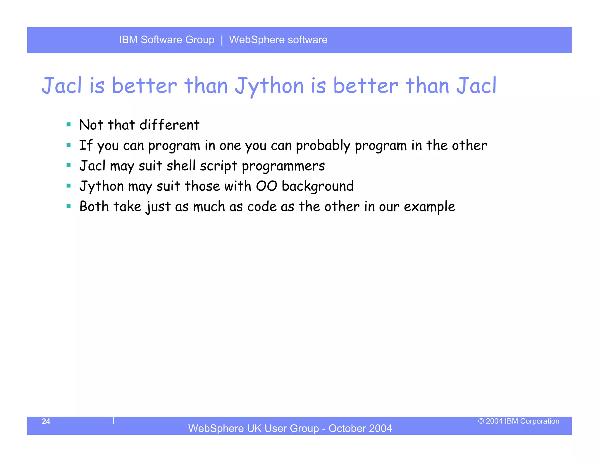 IBM Software Group | Server
           WebSphere ApplicationWebSphere software



Jacl is better than Jython is better than Jacl
     Not that different
     If you can program in one you can probably program in the other
     Jacl may suit shell script programmers
     Jython may suit those with OO background
     Both take just as much as code as the other in our example




24                                                                © 2004 IBM Corporation
                       WebSphere UK User Group - October 2004
 