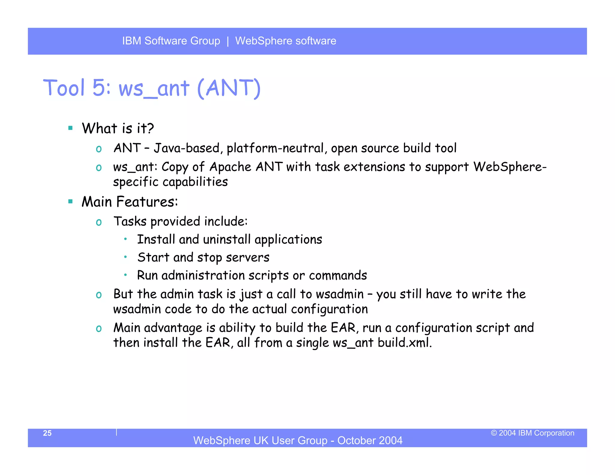 IBM Software Group | Server
           WebSphere ApplicationWebSphere software



Tool 5: ws_ant (ANT)
     What is it?
       o ANT – Java-based, platform-neutral, open source build tool
       o ws_ant: Copy of Apache ANT with task extensions to support WebSphere-
         specific capabilities
     Main Features:
       o Tasks provided include:
          • Install and uninstall applications
          • Start and stop servers
          • Run administration scripts or commands
       o But the admin task is just a call to wsadmin – you still have to write the
         wsadmin code to do the actual configuration
       o Main advantage is ability to build the EAR, run a configuration script and
         then install the EAR, all from a single ws_ant build.xml.




25                                                                          © 2004 IBM Corporation
                        WebSphere UK User Group - October 2004
 
