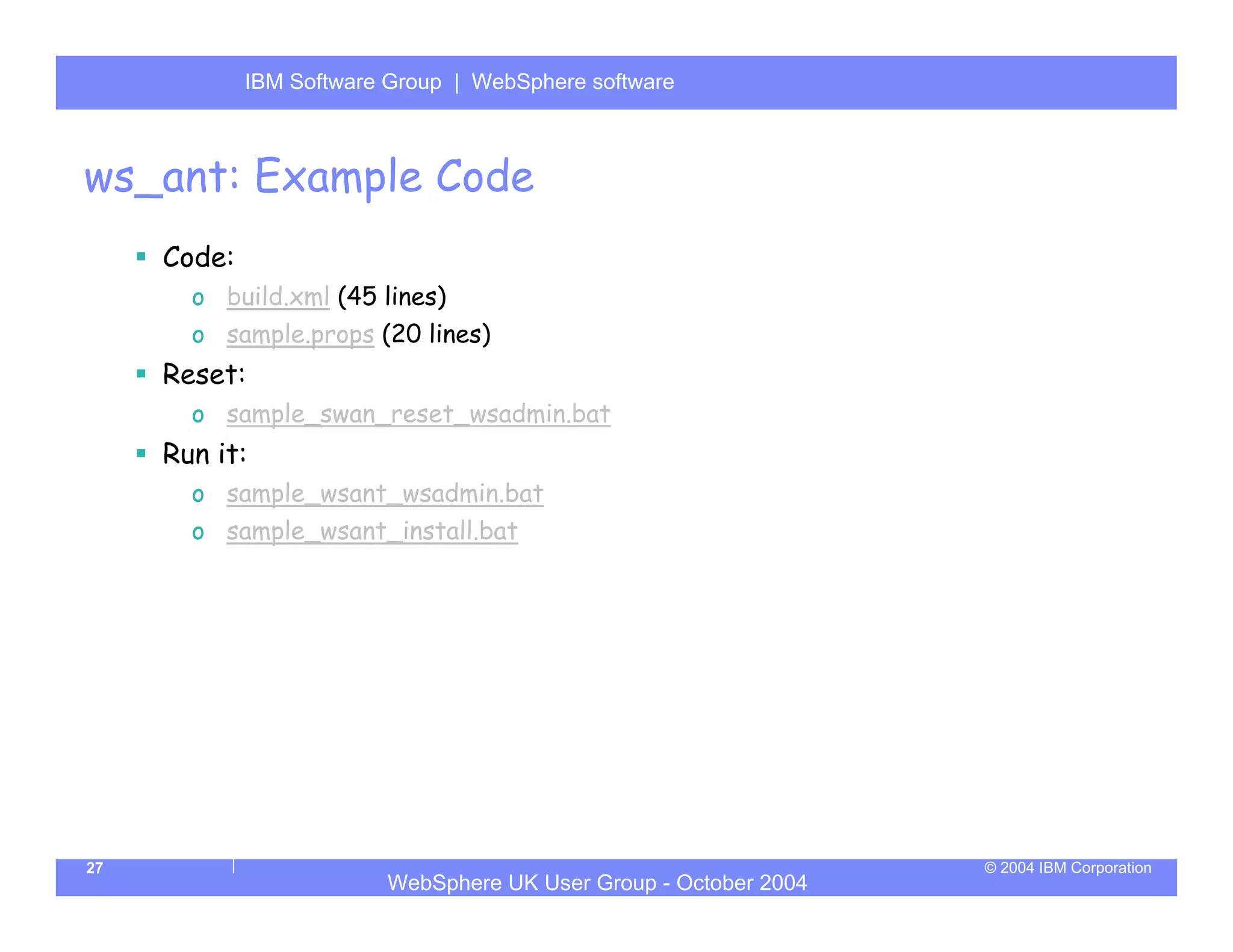 IBM Software Group | Server
             WebSphere ApplicationWebSphere software



ws_ant: Example Code
     Code:
       o build.xml (45 lines)
       o sample.props (20 lines)
     Reset:
       o sample_swan_reset_wsadmin.bat
     Run it:
       o sample_wsant_wsadmin.bat
       o sample_wsant_install.bat




27                                                                © 2004 IBM Corporation
                         WebSphere UK User Group - October 2004
 