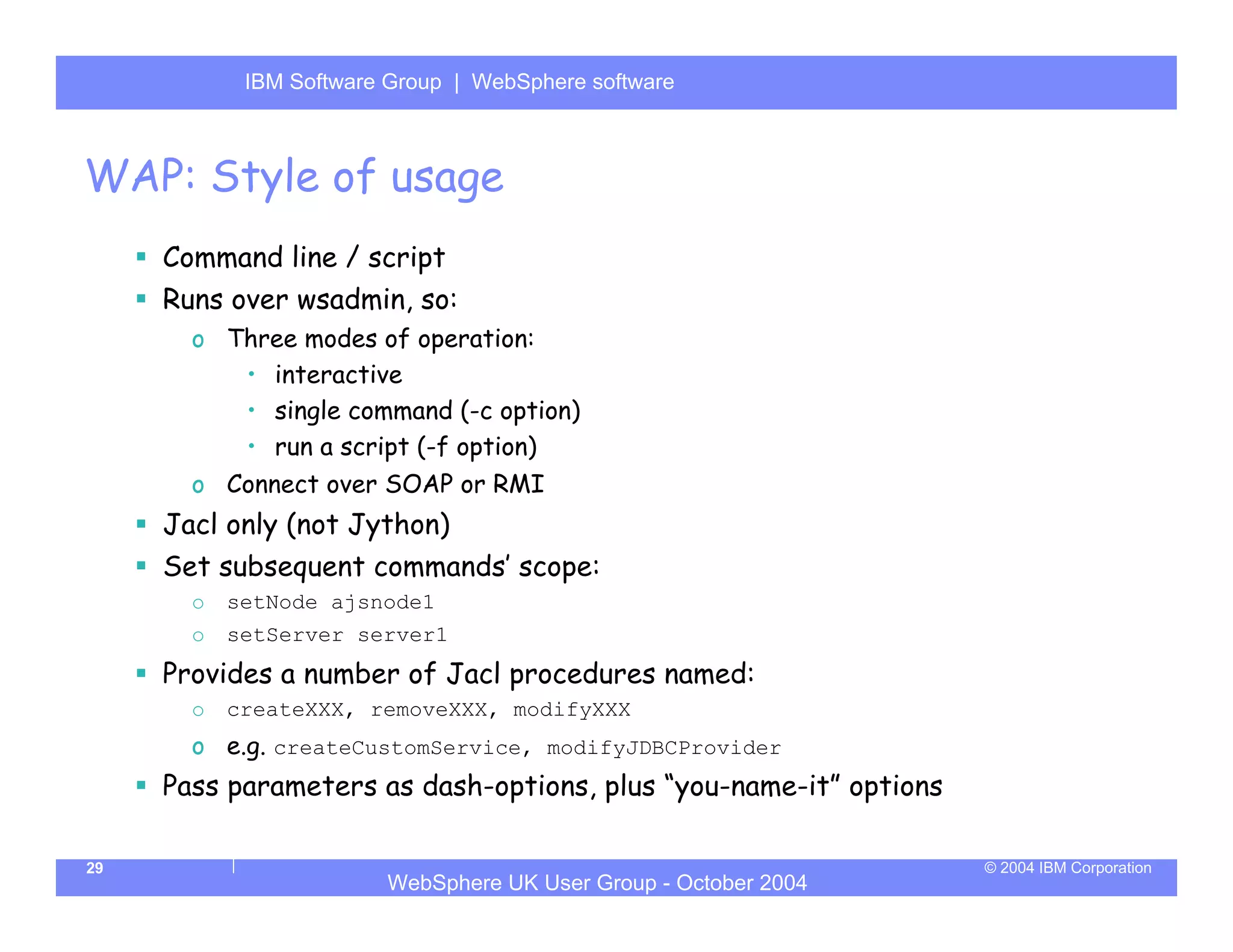 IBM Software Group | Server
            WebSphere ApplicationWebSphere software



WAP: Style of usage
     Command line / script
     Runs over wsadmin, so:
       o Three modes of operation:
          • interactive
          • single command (-c option)
          • run a script (-f option)
       o Connect over SOAP or RMI
     Jacl only (not Jython)
     Set subsequent commands’ scope:
       o   setNode ajsnode1
       o   setServer server1
     Provides a number of Jacl procedures named:
       o   createXXX, removeXXX, modifyXXX
       o e.g. createCustomService, modifyJDBCProvider
     Pass parameters as dash-options, plus “you-name-it” options

29                                                                 © 2004 IBM Corporation
                        WebSphere UK User Group - October 2004
 