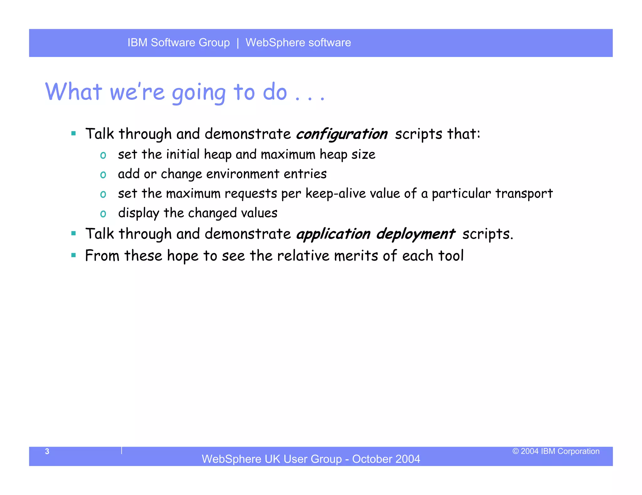 IBM Software Group | Server
          WebSphere ApplicationWebSphere software



What we’re going to do . . .
    Talk through and demonstrate configuration scripts that:
      o set the initial heap and maximum heap size
      o add or change environment entries
      o set the maximum requests per keep-alive value of a particular transport
      o display the changed values
    Talk through and demonstrate application deployment scripts.
    From these hope to see the relative merits of each tool




3                                                                       © 2004 IBM Corporation
                      WebSphere UK User Group - October 2004
 